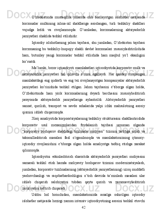 O ’ zbekistonda   mustaqillik   yillarida   olib   borilayotgan   islohotlar   natijasida
korxonalar   mulkining   xilma - xil   shakllariga   asoslangan ,   turli   tashkiliy   shakllari
vujudga   keldi   va   rivojlanmoqda .   O ’ umladan ,   korxonalarning   aktsiyadorlik
jamiyatlari   shaklida   tashkil   etilishidir .
Iqtisodiy   islohotlarning   jahon   tajribasi ,   shu   jumladan ,   O ’ zbekiston   tajribasi
korxonaning   bu   tashkiliy - huquqiy   shakli   davlat   korxonalari   xususiylashtirilishida
ham ,   butunlay   yangi   korxonalar   tashkil   etilishida   ham   maqbul   yo ’ l   ekanligini
ko ’ rsatdi .
Ma ’ lumki ,  bozor   iqtisodiyoti   mamlakatlari   iqtisodiyotida   korporativ   mulk   va
aktsiyadorlik   jamiyatlari   hal   qiluvchi   o ’ rinni   egallaydi .   Har   qanday   rivojlangan
mamlakatdagi   eng   qudratli   va   eng   tez   rivojlanayotgan   kompaniyalar   aktsiyadorlik
jamiyatlari   ko ’ rinishida   tashkil   etilgan .   Jahon   tajribasini   e ’ tiborga   olgan   holda ,
O ’ zbekistonda   ham   yirik   korxonalarning   deyarli   barchasini   xususiylashtirish
jarayonida   aktsiyadorlik   jamiyatlariga   aylantirildi .   Aktsiyadorlik   jamiyatlari
sanoat ,   qurilish ,   transport   va   savdo   sohalarida   yalpi   ichki   mahsulotning   asosiy
qismini   ishlab   chiqarmoqda .
Xorij   amaliyotida   korporatsiyalarning   tashkiliy   strukturasini   shakllantirishda
korporativ   usul   mexanizmlaridan   foydalanish   tajribasi   umuman   olganda
“ korporativ   boshqaruv   shaklidagi   tuzilmalar   moliyasi ”   tizimini   tartibga   solish   va
takomillashtirish   masalasi   faol   o ’ rganilmoqda   va   mamlakatimizning   ijtimoiy -
iqtisodiy   rivojlanishini   e ’ tiborga   olgan   holda   amaliyotga   tadbiq   etishga   xarakat
qilinmoqda .
Iqtisodiyotni   erkinlashtirish   sharoitida   aktsiyadorlik   jamiyatlari   moliyasini
samarali   tashkil   etish   hamda   moliyaviy   boshqaruv   tizimini   modernizatsiyalash ,
jumladan ,   korporativ   tuzilmalarning   ( aktsiyadorlik   jamiyatlarining )   uzoq   muddatli
yashovchanligi   va   raqobatbardoshligini   o ’ tish   davrida   ta ’ minlash   masalasi   ular
ishlab   chiqarish   salohiyatini   tubdan   qayta   qurish   va   zamonaviylashtirish
zaruriyatini   keltirib   chiqaradi .
Ushbu   hol   birinchidan ,   mamlakatimizda   amalga   oshirilgan   iqtisodiy
islohatlar   natijasida   hozirgi   zamon   intensiv   iqtisodiyotining   asosini   tashkil   etuvchi
42 