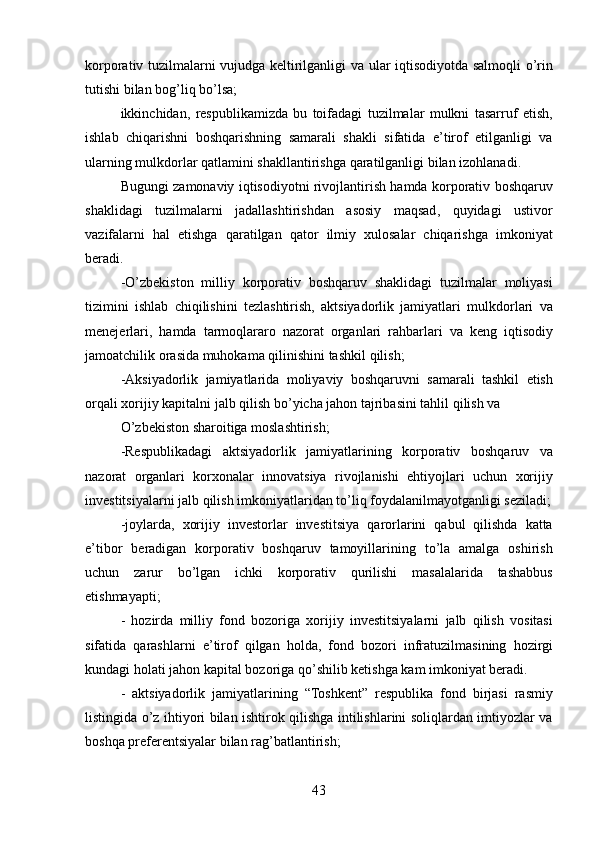 korporativ   tuzilmalarni   vujudga   keltirilganligi   va   ular   iqtisodiyotda   salmoqli   o ’ rin
tutishi   bilan   bog ’ liq   bo ’ lsa ;
ikkinchidan ,   respublikamizda   bu   toifadagi   tuzilmalar   mulkni   tasarruf   etish ,
ishlab   chiqarishni   boshqarishning   samarali   shakli   sifatida   e ’ tirof   etilganligi   va
ularning   mulkdorlar   qatlamini   shakllantirishga   qaratilganligi   bilan   izohlanadi .
Bugungi   zamonaviy   iqtisodiyotni   rivojlantirish   hamda   korporativ   boshqaruv
shaklidagi   tuzilmalarni   jadallashtirishdan   asosiy   maqsad ,   quyidagi   ustivor
vazifalarni   hal   etishga   qaratilgan   qator   ilmiy   xulosalar   chiqarishga   imkoniyat
beradi .
- O ’ zbekiston   milliy   korporativ   boshqaruv   shaklidagi   tuzilmalar   moliyasi
tizimini   ishlab   chiqilishini   tezlashtirish ,   aktsiyadorlik   jamiyatlari   mulkdorlari   va
menejerlari ,   hamda   tarmoqlararo   nazorat   organlari   rahbarlari   va   keng   iqtisodiy
jamoatchilik   orasida   muhokama   qilinishini   tashkil   qilish ;
- Aksiyadorlik   jamiyatlarida   moliyaviy   boshqaruvni   samarali   tashkil   etish
orqali   xorijiy   kapitalni   jalb   qilish   bo ’ yicha   jahon   tajribasini   tahlil   qilish   va
O ’ zbekiston   sharoitiga   moslashtirish ;
- Respublikadagi   aktsiyadorlik   jamiyatlarining   korporativ   boshqaruv   va
nazorat   organlari   korxonalar   innovatsiya   rivojlanishi   ehtiyojlari   uchun   xorijiy
investitsiyalarni   jalb   qilish   imkoniyatlaridan   to ’ liq   foydalanilmayotganligi   seziladi ;
- joylarda ,   xorijiy   investorlar   investitsiya   qarorlarini   qabul   qilishda   katta
e ’ tibor   beradigan   korporativ   boshqaruv   tamoyillarining   to ’ la   amalga   oshirish
uchun   zarur   bo ’ lgan   ichki   korporativ   qurilishi   masalalarida   tashabbus
etishmayapti ;
-   hozirda   milliy   fond   bozoriga   xorijiy   investitsiyalarni   jalb   qilish   vositasi
sifatida   qarashlarni   e ’ tirof   qilgan   holda ,   fond   bozori   infratuzilmasining   hozirgi
kundagi   holati   jahon   kapital   bozoriga   qo ’ shilib   ketishga   kam   imkoniyat   beradi .
-   aktsiyadorlik   jamiyatlarining   “ Toshkent ”   respublika   fond   birjasi   rasmiy
listingida   o ’ z   ihtiyori   bilan   ishtirok   qilishga   intilishlarini   soliqlardan   imtiyozlar   va
boshqa   preferentsiyalar   bilan   rag ’ batlantirish ;
43 