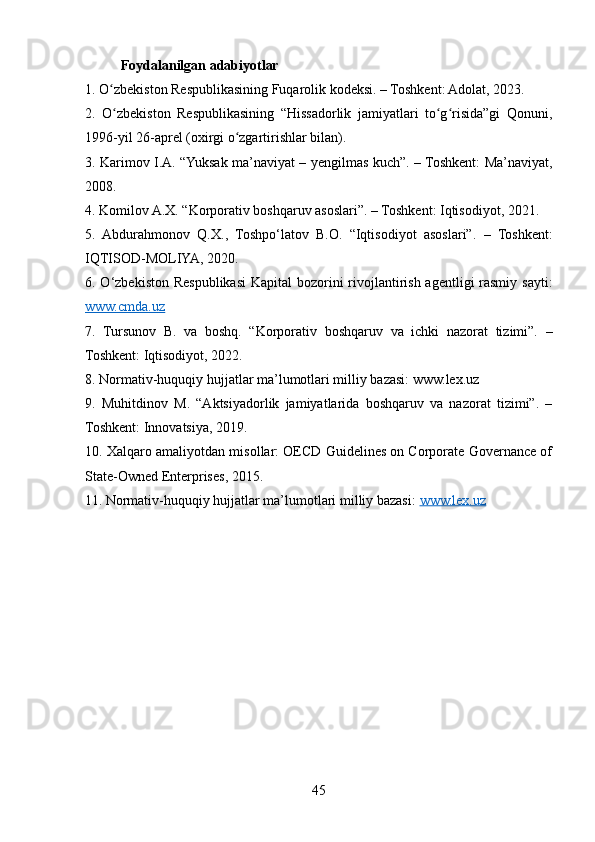 Foydalanilgan adabiyotlar 
1. O zbekiston Respublikasining Fuqarolik kodeksi. – Toshkent: Adolat, 2023.ʻ
2.   O zbekiston   Respublikasining   “Hissadorlik   jamiyatlari   to g risida”gi   Qonuni,
ʻ ʻ ʻ
1996-yil 26-aprel (oxirgi o zgartirishlar bilan).	
ʻ
3. Karimov I.A. “Yuksak ma’naviyat – yengilmas kuch”. – Toshkent: Ma’naviyat,
2008.
4. Komilov A.X. “Korporativ boshqaruv asoslari”. – Toshkent: Iqtisodiyot, 2021.
5.   Abdurahmonov   Q.X.,   Toshpo‘latov   B.O.   “Iqtisodiyot   asoslari”.   –   Toshkent:
IQTISOD-MOLIYA, 2020.
6. O‘zbekiston Respublikasi  Kapital  bozorini  rivojlantirish agentligi rasmiy sayti:
www.cmda.uz  
7.   Tursunov   B.   va   boshq.   “Korporativ   boshqaruv   va   ichki   nazorat   tizimi”.   –
Toshkent: Iqtisodiyot, 2022.
8. Normativ-huquqiy hujjatlar ma’lumotlari milliy bazasi: www.lex.uz
9.   Muhitdinov   M.   “Aktsiyadorlik   jamiyatlarida   boshqaruv   va   nazorat   tizimi”.   –
Toshkent: Innovatsiya, 2019.
10. Xalqaro amaliyotdan misollar: OECD Guidelines on Corporate Governance of
State-Owned Enterprises, 2015.
11. Normativ-huquqiy hujjatlar ma’lumotlari milliy bazasi:  www.lex.uz  
45 