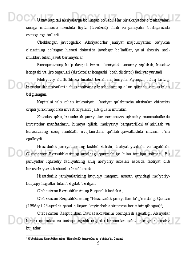 Ustav kapitali aksiyalarga bo‘lingan bo‘ladi: Har bir aksiyador o‘z aksiyalari
soniga   mutanosib   ravishda   foyda   (dividend)   oladi   va   jamiyatni   boshqarishda
ovozga ega bo‘ladi.
Cheklangan   javobgarlik:   Aksiyadorlar   jamiyat   majburiyatlari   bo‘yicha
o‘zlarining   qo‘shgan   hissasi   doirasida   javobgar   bo‘ladilar,   ya’ni   shaxsiy   mol-
mulklari bilan javob bermaydilar.
Boshqaruvning   ko‘p   darajali   tizimi:   Jamiyatda   umumiy   yig‘ilish,   kuzatuv
kengashi va ijro organlari (direktorlar kengashi, bosh direktor) faoliyat yuritadi.
Moliyaviy   shaffoflik   va   hisobot   berish   majburiyati:  Ayniqsa,   ochiq   turdagi
hissadorlik jamiyatlari uchun moliyaviy hisobotlarning e’lon qilinishi qonun bilan
belgilangan.
Kapitalni   jalb   qilish   imkoniyati:   Jamiyat   qo‘shimcha   aksiyalar   chiqarish
orqali yirik miqdorda investitsiyalarni jalb qilishi mumkin. 
Shunday   qilib,   hissadorlik   jamiyatlari   zamonaviy   iqtisodiy   munosabatlarda
investorlar   manfaatlarini   himoya   qilish,   moliyaviy   barqarorlikni   ta’minlash   va
korxonaning   uzoq   muddatli   rivojlanishini   qo‘llab-quvvatlashda   muhim   o‘rin
egallaydi.
Hissadorlik   jamiyatlarining   tashkil   etilishi,   faoliyat   yuritishi   va   tugatilishi
O‘zbekiston   Respublikasining   amaldagi   qonunchiligi   bilan   tartibga   solinadi.   Bu
jamiyatlar   iqtisodiy   faoliyatning   aniq   me’yoriy   asoslari   asosida   faoliyat   olib
boruvchi yuridik shaxslar hisoblanadi.
Hissadorlik   jamiyatlarining   huquqiy   maqomi   asosan   quyidagi   me’yoriy-
huquqiy hujjatlar bilan belgilab berilgan:
O‘zbekiston Respublikasining Fuqarolik kodeksi;
O‘zbekiston Respublikasining “Hissadorlik jamiyatlari to‘g‘risida”gi Qonuni
(1996-yil 26-aprelda qabul qilingan, keyinchalik bir necha bor tahrir qilingan) 2
;
O‘zbekiston  Respublikasi   Davlat  aktivlarini  boshqarish  agentligi, Aksiyalar
bozori   qo‘mitasi   va   boshqa   tegishli   organlar   tomonidan   qabul   qilingan   normativ
hujjatlar.
2
 O‘zbekiston Respublikasining “Hissadorlik jamiyatlari to‘g‘risida”gi Qonuni
5 