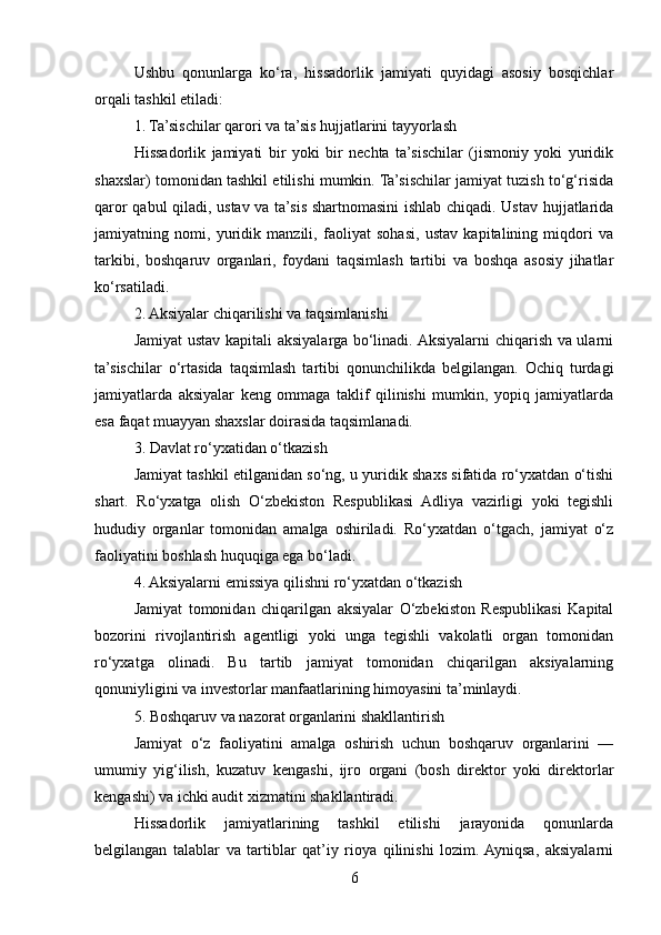 Ushbu   qonunlarga   ko‘ra,   hissadorlik   jamiyati   quyidagi   asosiy   bosqichlar
orqali tashkil etiladi:
1. Ta’sischilar qarori va ta’sis hujjatlarini tayyorlash
Hissadorlik   jamiyati   bir   yoki   bir   nechta   ta’sischilar   (jismoniy   yoki   yuridik
shaxslar) tomonidan tashkil etilishi mumkin. Ta’sischilar jamiyat tuzish to‘g‘risida
qaror qabul qiladi, ustav va ta’sis shartnomasini ishlab chiqadi. Ustav hujjatlarida
jamiyatning   nomi,   yuridik   manzili,   faoliyat   sohasi,   ustav   kapitalining   miqdori   va
tarkibi,   boshqaruv   organlari,   foydani   taqsimlash   tartibi   va   boshqa   asosiy   jihatlar
ko‘rsatiladi.
2. Aksiyalar chiqarilishi va taqsimlanishi
Jamiyat ustav kapitali aksiyalarga bo‘linadi. Aksiyalarni chiqarish va ularni
ta’sischilar   o‘rtasida   taqsimlash   tartibi   qonunchilikda   belgilangan.   Ochiq   turdagi
jamiyatlarda   aksiyalar   keng   ommaga   taklif   qilinishi   mumkin,   yopiq   jamiyatlarda
esa faqat muayyan shaxslar doirasida taqsimlanadi.
3. Davlat ro‘yxatidan o‘tkazish
Jamiyat tashkil etilganidan so‘ng, u yuridik shaxs sifatida ro‘yxatdan o‘tishi
shart.   Ro‘yxatga   olish   O‘zbekiston   Respublikasi   Adliya   vazirligi   yoki   tegishli
hududiy   organlar   tomonidan   amalga   oshiriladi.   Ro‘yxatdan   o‘tgach,   jamiyat   o‘z
faoliyatini boshlash huquqiga ega bo‘ladi.
4. Aksiyalarni emissiya qilishni ro‘yxatdan o‘tkazish
Jamiyat   tomonidan   chiqarilgan   aksiyalar   O‘zbekiston   Respublikasi   Kapital
bozorini   rivojlantirish   agentligi   yoki   unga   tegishli   vakolatli   organ   tomonidan
ro‘yxatga   olinadi.   Bu   tartib   jamiyat   tomonidan   chiqarilgan   aksiyalarning
qonuniyligini va investorlar manfaatlarining himoyasini ta’minlaydi.
5. Boshqaruv va nazorat organlarini shakllantirish
Jamiyat   o‘z   faoliyatini   amalga   oshirish   uchun   boshqaruv   organlarini   —
umumiy   yig‘ilish,   kuzatuv   kengashi,   ijro   organi   (bosh   direktor   yoki   direktorlar
kengashi) va ichki audit xizmatini shakllantiradi.
Hissadorlik   jamiyatlarining   tashkil   etilishi   jarayonida   qonunlarda
belgilangan   talablar   va   tartiblar   qat’iy   rioya   qilinishi   lozim.  Ayniqsa,   aksiyalarni
6 