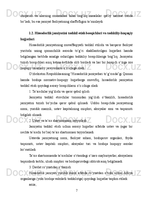 chiqarish   va   ularning   muomalasi   bilan   bog‘liq   masalalar   qat’iy   nazorat   ostida
bo‘ladi, bu esa jamiyat faoliyatining shaffofligini ta’minlaydi.
1.2. Hissadorlik jamiyatini tashkil etish bosqichlari va tashkiliy-huquqiy
hujjatlari
Hissadorlik   jamiyatining   muvaffaqiyatli   tashkil   etilishi   va   barqaror   faoliyat
yuritishi   uning   qonunchilik   asosida   to‘g‘ri   shakllantirilgan   hujjatlari   hamda
belgilangan   tartibda   amalga   oshirilgan   tashkiliy   bosqichlariga   bog‘liq.   Jamiyatni
tuzish bosqichlari  aniq  ketma-ketlikda olib boriladi  va har  bir  bosqich  o‘ziga  xos
huquqiy va amaliy jarayonlarni o‘z ichiga oladi.
O‘zbekiston Respublikasining “Hissadorlik jamiyatlari to‘g‘risida”gi Qonuni
hamda   boshqa   normativ-huquqiy   hujjatlarga   muvofiq,   hissadorlik   jamiyatini
tashkil etish quyidagi asosiy bosqichlarni o‘z ichiga oladi:
1. Ta’sischilar yig‘ilishi va qaror qabul qilish
Jamiyatni   tashkil   etuvchilar   tomonidan   yig‘ilish   o‘tkazilib,   hissadorlik
jamiyatini   tuzish   bo‘yicha   qaror   qabul   qilinadi.   Ushbu   bosqichda   jamiyatning
nomi,   yuridik   manzili,   ustav   kapitalining   miqdori,   aksiyalar   soni   va   taqsimoti
belgilab olinadi.
2. Ustav va ta’sis shartnomasini tayyorlash
Jamiyatni   tashkil   etish   uchun   asosiy   hujjatlar   sifatida   ustav   va   (agar   bir
nechta ta’sischi bo‘lsa) ta’sis shartnomasi tayyorlanadi.
Ustavda   jamiyatning   nomi,   faoliyat   sohasi,   boshqaruv   organlari,   foyda
taqsimoti,   ustav   kapitali   miqdori,   aksiyalar   turi   va   boshqa   huquqiy   asoslar
ko‘rsatiladi.
Ta’sis shartnomasida ta’sischilar o‘rtasidagi o‘zaro majburiyatlar, aksiyalarni
taqsimlash tartibi, ulush miqdori va boshqaruvdagi ishtirok aniq belgilanadi.
3. Davlat ro‘yxatidan o‘tkazish
Hissadorlik   jamiyati   yuridik   shaxs   sifatida   ro‘yxatdan   o‘tishi   uchun  Adliya
organlariga (yoki boshqa vakolatli tashkilotga) quyidagi hujjatlar taqdim etiladi:
ariza;
7 