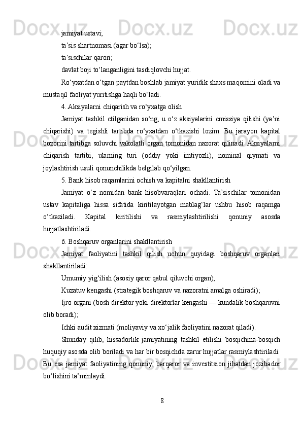 jamiyat ustavi;
ta’sis shartnomasi (agar bo‘lsa);
ta’sischilar qarori;
davlat boji to‘langanligini tasdiqlovchi hujjat.
Ro‘yxatdan o‘tgan paytdan boshlab jamiyat yuridik shaxs maqomini oladi va
mustaqil faoliyat yuritishga haqli bo‘ladi.
4. Aksiyalarni chiqarish va ro‘yxatga olish
Jamiyat   tashkil   etilganidan   so‘ng,   u   o‘z   aksiyalarini   emissiya   qilishi   (ya’ni
chiqarishi)   va   tegishli   tartibda   ro‘yxatdan   o‘tkazishi   lozim.   Bu   jarayon   kapital
bozorini tartibga soluvchi  vakolatli organ tomonidan nazorat qilinadi. Aksiyalarni
chiqarish   tartibi,   ularning   turi   (oddiy   yoki   imtiyozli),   nominal   qiymati   va
joylashtirish usuli qonunchilikda belgilab qo‘yilgan.
5. Bank hisob raqamlarini ochish va kapitalni shakllantirish
Jamiyat   o‘z   nomidan   bank   hisobvaraqlari   ochadi.   Ta’sischilar   tomonidan
ustav   kapitaliga   hissa   sifatida   kiritilayotgan   mablag‘lar   ushbu   hisob   raqamga
o‘tkaziladi.   Kapital   kiritilishi   va   rasmiylashtirilishi   qonuniy   asosda
hujjatlashtiriladi.
6. Boshqaruv organlarini shakllantirish
Jamiyat   faoliyatini   tashkil   qilish   uchun   quyidagi   boshqaruv   organlari
shakllantiriladi:
Umumiy yig‘ilish (asosiy qaror qabul qiluvchi organ);
Kuzatuv kengashi (strategik boshqaruv va nazoratni amalga oshiradi);
Ijro organi (bosh direktor yoki direktorlar kengashi — kundalik boshqaruvni
olib boradi);
Ichki audit xizmati (moliyaviy va xo‘jalik faoliyatini nazorat qiladi).
Shunday   qilib,   hissadorlik   jamiyatining   tashkil   etilishi   bosqichma-bosqich
huquqiy asosda olib boriladi va har bir bosqichda zarur hujjatlar rasmiylashtiriladi.
Bu   esa   jamiyat   faoliyatining   qonuniy,   barqaror   va   investitsion   jihatdan   jozibador
bo‘lishini ta’minlaydi.
8 