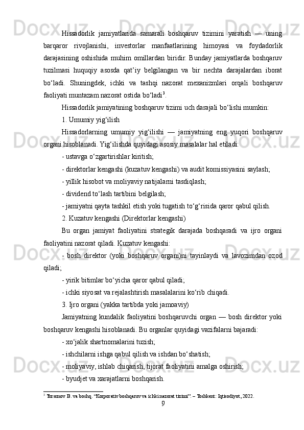 Hissadorlik   jamiyatlarida   samarali   boshqaruv   tizimini   yaratish   —   uning
barqaror   rivojlanishi,   investorlar   manfaatlarining   himoyasi   va   foydadorlik
darajasining   oshishida   muhim   omillardan   biridir.   Bunday   jamiyatlarda   boshqaruv
tuzilmasi   huquqiy   asosda   qat’iy   belgilangan   va   bir   nechta   darajalardan   iborat
bo‘ladi.   Shuningdek,   ichki   va   tashqi   nazorat   mexanizmlari   orqali   boshqaruv
faoliyati muntazam nazorat ostida bo‘ladi 3
.
Hissadorlik jamiyatining boshqaruv tizimi uch darajali bo‘lishi mumkin:
1. Umumiy yig‘ilish
Hissadorlarning   umumiy   yig‘ilishi   —   jamiyatning   eng   yuqori   boshqaruv
organi hisoblanadi. Yig‘ilishda quyidagi asosiy masalalar hal etiladi:
- ustavga o‘zgartirishlar kiritish;
- direktorlar kengashi (kuzatuv kengashi) va audit komissiyasini saylash;
- yillik hisobot va moliyaviy natijalarni tasdiqlash;
- dividend to‘lash tartibini belgilash;
- jamiyatni qayta tashkil etish yoki tugatish to‘g‘risida qaror qabul qilish.
2. Kuzatuv kengashi (Direktorlar kengashi)
Bu   organ   jamiyat   faoliyatini   strategik   darajada   boshqaradi   va   ijro   organi
faoliyatini nazorat qiladi. Kuzatuv kengashi:
-   bosh   direktor   (yoki   boshqaruv   organi)ni   tayinlaydi   va   lavozimdan   ozod
qiladi;
- yirik bitimlar bo‘yicha qaror qabul qiladi;
- ichki siyosat va rejalashtirish masalalarini ko‘rib chiqadi.
3. Ijro organi (yakka tartibda yoki jamoaviy)
Jamiyatning   kundalik  faoliyatini   boshqaruvchi   organ   —  bosh   direktor   yoki
boshqaruv kengashi hisoblanadi. Bu organlar quyidagi vazifalarni bajaradi:
- xo‘jalik shartnomalarini tuzish;
- ishchilarni ishga qabul qilish va ishdan bo‘shatish;
- moliyaviy, ishlab chiqarish, tijorat faoliyatini amalga oshirish;
- byudjet va xarajatlarni boshqarish.
3
  Tursunov B. va boshq. “Korporativ boshqaruv va ichki nazorat tizimi”. – Toshkent: Iqtisodiyot, 2022.
9 