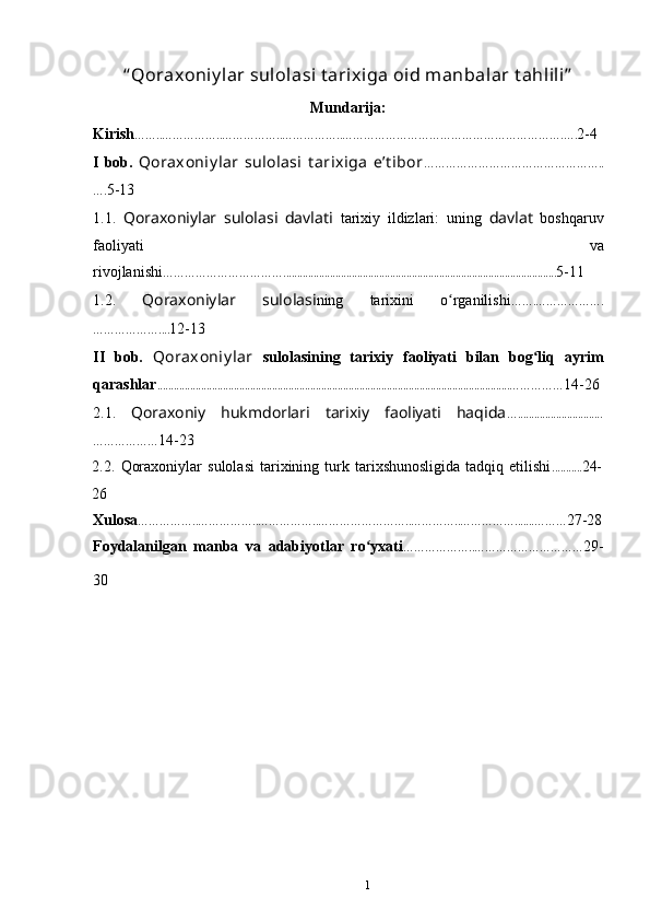 “ Qoraxoniy lar sulolasi t arixiga oid manbalar t ahlili”
Mundarija:
Kirish ……..……………..……………..……………..…………………………………………………….…. 2-4
I   bob.   Qoraxoniy lar   sulolasi   t arixiga   e’t ibor …………………………………………..
…. 5-13
1.1.   Qoraxoniylar   sulolasi   davlati   tarixiy   ildizlari:   uning   davlat   boshqaruv
faoliyati   va
rivojlanishi … ………………………….................................................................................................... 5 -11
1.2.   Qoraxoniylar   sulolasi ning   tarixini   o rganilishiʻ …….……………….
……………….... 12-13
II   bob.   Qoraxoniy lar   sulolasining   tarixiy   faoliyati   bilan   bog liq   ayrim	
ʻ
qarashlar .................................................................................................................................…………… 14-26
2.1.   Qoraxoniy   hukmdorlari   tarixiy   faoliyati   haqida …...............................
……………… 14-23
2.2.   Qoraxoniylar   sulolasi   tarixining  turk  tarixshunosligida   tadqiq   etilishi ........... 24-
26
Xulosa ……………..……………..……………..……………………..…………..…………….......……… 27-28
Foydalanilgan   manba   va   adabiyotlar   ro yxati	
ʻ ………………..………………………… 29-
30
1 