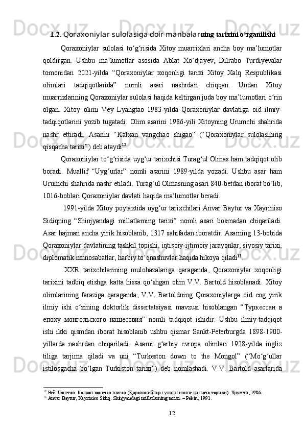 1.2.  Qoraxoniy lar sulolasiga doir manbalar ning tarixini o rganilishiʻ
Qoraxoniylar   sulolasi   to g risida   Xitoy   muarrixlari   ancha   boy   ma’lumotlar	
ʻ ʻ
qoldirgan.   Ushbu   ma’lumotlar   asosida   Ablat   Xo djayev,   Dilrabo   Turdiyevalar	
ʻ
tomonidan   2021-yilda   “Qoraxoniylar   xoqonligi   tarixi   Xitoy   Xalq   Respublikasi
olimlari   tadqiqotlarida”   nomli   asari   nashrdan   chiqqan.   Undan   Xitoy
muarrixlarining Qoraxoniylar sulolasi haqida keltirgan juda boy ma’lumotlari o rin	
ʻ
olgan.   Xitoy   olimi   Vey   Lyangtao   1983-yilda   Qoraxoniylar   davlatiga   oid   ilmiy-
tadqiqotlarini   yozib   tugatadi.   Olim   asarini   1986-yili   Xitoyning   Urumchi   shahrida
nashr   ettiradi.   Asarini   “Kalxan   vangchao   shigao”   (“Qoraxoniylar   sulolasining
qisqacha tarixi”) deb ataydi 12
. 
Qoraxoniylar to g risida uyg ur tarixchisi Turag ul Olmas ham tadqiqot olib	
ʻ ʻ ʻ ʻ
boradi.   Muallif   “Uyg urlar”   nomli   asarini   1989-yilda   yozadi.   Ushbu   asar   ham
ʻ
Urumchi shahrida nashr etiladi. Turag ul Olmasning asari 840-betdan iborat bo lib,	
ʻ ʻ
1016-boblari Qoraxoniylar davlati haqida ma’lumotlar beradi. 
  1991-yilda Xitoy poytaxtida uyg ur tarixchilari Anvar Baytur va Xayriniso	
ʻ
Sidiqning   “Shinjyandagi   millatlarning   tarixi”   nomli   asari   bosmadan   chiqariladi.
Asar hajman ancha yirik hisoblanib, 1317 sahifadan iboratdir. Asarning 13-bobida
Qoraxoniylar davlatining tashkil topishi, iqtisoiy-ijtimoiy jarayonlar, siyosiy tarixi,
diplomatik munosabatlar, harbiy to qnashuvlar haqida hikoya qiladi	
ʻ 13
. 
  XXR   tarixchilarining   mulohazalariga   qaraganda,   Qoraxoniylar   xoqonligi
tarixini   tadbiq   etishga   katta   hissa   qo shgan   olim   V.V.   Bartold   hisoblanadi.   Xitoy	
ʻ
olimlarining   faraziga   qaraganda,   V.V.   Bartoldning   Qoraxoniylarga   oid   eng   yirik
ilmiy   ishi   o zining   doktorlik   dissertatsiyasi   mavzusi   hisoblangan   “	
ʻ Туркестан   в
епоху   монгольского   нашествия ”   nomli   tadqiqot   ishidir.   Ushbu   ilmiy-tadqiqot
ishi   ikki   qismdan   iborat   hisoblanib   ushbu   qismar   Sankt-Peterburgda   1898-1900-
yillarda   nashrdan   chiqariladi.   Asarni   g arbiy   еvropa   olimlari   1928-yilda   ingliz	
ʻ
tiliga   tarjima   qiladi   va   uni   “Turkeston   down   to   the   Mongol”   (“Mo g ullar	
ʻ ʻ
istilosgacha   bo lgan   Turkiston   tarixi”)   deb   nomlashadi.   V.V.   Bartold   asarlarida	
ʻ
12
 Вей Лянгтао. Калхан вангчао шигао (Қорахонийлар сулоласининг қисқача тарихи). Урумчи, 1986.
13
  Anvar   Baytur ,  Xayriniso   Sidiq .  Shinjyandagi   millatlarning   tarixi . –  Pekin , 1991.
12 