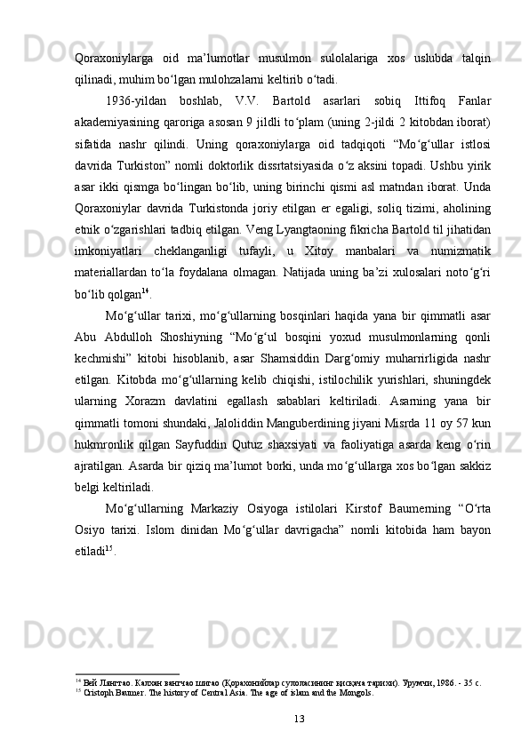 Qoraxoniylarga   oid   ma’lumotlar   musulmon   sulolalariga   xos   uslubda   talqin
qilinadi, muhim bo lgan mulohzalarni keltirib o tadi. ʻ ʻ
1936-yildan   boshlab,   V.V.   Bartold   asarlari   sobiq   Ittifoq   Fanlar
akademiyasining qaroriga asosan  9 jildli to plam  (uning 2-jildi  2 kitobdan iborat)	
ʻ
sifatida   nashr   qilindi.   Uning   qoraxoniylarga   oid   tadqiqoti   “Mo g ullar   istlosi	
ʻ ʻ
davrida Turkiston” nomli doktorlik dissrtatsiyasida  o z aksini  topadi. Ushbu yirik	
ʻ
asar   ikki   qismga   bo lingan   bo lib,   uning   birinchi   qismi   asl   matndan   iborat.   Unda	
ʻ ʻ
Qoraxoniylar   davrida   Turkistonda   joriy   etilgan   еr   egaligi,   soliq   tizimi,   aholining
etnik o zgarishlari tadbiq etilgan. Veng Lyangtaoning fikricha Bartold til jihatidan	
ʻ
imkoniyatlari   cheklanganligi   tufayli,   u   Xitoy   manbalari   va   numizmatik
materiallardan   to la   foydalana   olmagan.   Natijada   uning   ba’zi   xulosalari   noto g ri	
ʻ ʻ ʻ
bo lib qolgan	
ʻ 14
. 
Mo g ullar   tarixi,   mo g ullarning   bosqinlari   haqida   yana   bir   qimmatli   asar	
ʻ ʻ ʻ ʻ
Abu   Abdulloh   Shoshiyning   “Mo g ul   bosqini   yoxud   musulmonlarning   qonli	
ʻ ʻ
kechmishi”   kitobi   hisoblanib,   asar   Shamsiddin   Darg omiy   muharrirligida   nashr	
ʻ
etilgan.   Kitobda   mo g ullarning   kelib   chiqishi,   istilochilik   yurishlari,   shuningdek	
ʻ ʻ
ularning   Xorazm   davlatini   egallash   sabablari   keltiriladi.   Asarning   yana   bir
qimmatli tomoni shundaki, Jaloliddin Manguberdining jiyani Misrda 11 oy 57 kun
hukmronlik   qilgan   Sayfuddin   Qutuz   shaxsiyati   va   faoliyatiga   asarda   keng   o rin	
ʻ
ajratilgan. Asarda bir qiziq ma’lumot borki, unda mo g ullarga xos bo lgan sakkiz	
ʻ ʻ ʻ
belgi keltiriladi. 
Mo g ullarning   Markaziy   Osiyoga   istilolari   Kirstof   Baumerning   “O rta	
ʻ ʻ ʻ
Osiyo   tarixi.   Islom   dinidan   Mo g ullar   davrigacha”   nomli   kitobida   ham   bayon	
ʻ ʻ
etiladi 15
.
14
 Вей Лянгтао. Калхан вангчао шигао (Қорахонийлар сулоласининг қисқача тарихи). Урумчи , 1986. - 35 c.
15
 Cristoph Baumer. The history of Central Asia. The age of islam and the Mongols.
13 