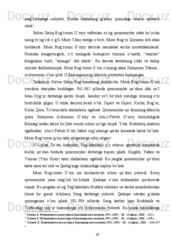 mag lubiyatga   uchratib,   Kucha   shahrining   g arbiy   qismidagi   еrlarni   qaytaribʻ ʻ
oladi 31
.
Sulton Satuq Bug roxon G oziy vafotidan so ng qoraxoniylar odati  bo yicha	
ʻ ʻ ʻ ʻ
uning to ng ich o g li Muso Tekin taxtga o tirib, Muso Bug ro Qoraxon deb atala	
ʻ ʻ ʻ ʻ ʻ ʻ
boshlaydi.   Muso   Bug roxon   G oziy   davrida   mamlakat   ancha   mustahkamlandi.	
ʻ ʻ
Hududni   kengaytirgach,   o z   xonligida   boshqaruv   tizimini   o rnatdi,   “vazirlar”	
ʻ ʻ
kengashini   tuzib,   “tayangu”   deb   ataldi 32
.   Bu   davrda   davlatning   ichki   va   tashqi
siyosati faollashmoqda. Muso Bug roxon G ozi o zining ukasi Sulaymon Tekinni -	
ʻ ʻ ʻ
Arslonxonni e lon qildi. U Balasagunning ikkinchi poytaxtini boshqargan.	
ʼ
Tazkira-yi   Sulton   Satuq   Bug roxonning   yozishicha,   Muso   Bug roxon   G ozi	
ʻ ʻ ʻ
yurishini   sharqdan   boshlagan.   961-962   yillarda   qoraxoniylar   qo shini   ikki   yo l	
ʻ ʻ
bilan  Uyg ur   davlatiga   qarshi   chiqdi.   Janubiy   yo‘l   bo‘ylab  yurishga   xonning  o‘zi	
ʻ
boshchilik   qilgan.  U   tezda   daryoni   kesib   o‘tdi.   Oqsuv   va   Oqsuv,   Kucha,   Bug ur,	
ʻ
Korla, Qora, To xsun kabi shaharlarni egalladi. Qoraxoniylar qo shinining ikkinchi	
ʻ ʻ
qismi   Sulaymon   Arslonxon   G oziy   va   Abu-l-Fattoh   G oziy   boshchiligida	
ʻ ʻ
Balasag undan daryo bo ylab yurish uchun yo lga chiqdi. Yoki. Beshbaliq shahrini	
ʻ ʻ ʻ
egalladilar. Abu-l-Fattoh G ozi  Idikut uyg urlariga qarshi kurashda halok bo‘ladi.	
ʻ ʻ
Muso Bug roxon g ozi zabt etilganlarga soliq solgan	
ʻ ʻ 33
.
971-yilda   Xo‘tan   hukmdori   Yag lakalkalu   o‘z   еrlarini   qaytarish   maqsadida	
ʻ
kuchli   qo‘shin   boshida   qoraxoniylar   davlatiga   hujum   qiladi.   Kagilik,   Yakan   va
Yenisar   (Yeni   Hisor)   kabi   shaharlarni   egalladi.   Bu   jangda   qoraxoniylar   qo shini	
ʻ
katta zarar ko radi va Qashg arga chekinishga majbur bo ladi.	
ʻ ʻ ʻ
Muso   Bug roxon   G ozi   uni   kuchaytirish   uchun   qo‘shin   yubordi.   Biroq	
ʻ ʻ
qoraxoniylar   yana   mag lub   bo‘lishadi.   Qashqar   o‘zini   dushmanlar   qurshovida	
ʻ
topadi. Bu jangdan so‘ng Yag lakalkalu Buddist rohiblari va davlat amaldorlaridan	
ʻ
iborat   bir   guruh   elchilarni   Song   davlatiga   yuborib,   Qashqar   ustidan   g alaba	
ʻ
qozonganini   e’lon   qiladi.   981-984   yillarda.   Song   davlati   ham   Beshbalik   va
Turfondagi   uyg ur   hukmdoriga   o z   elchixonasini   yubordi.   Bu   haqda   mamlakatga	
ʻ ʻ
31
 Кочнев Б. Нумизматическая история Караханидского	
 каганата	 (991-1209).	 - М.:	 «София»,	 2006. – 653 c.
32
 Кочнев Б. Нумизматическая история Караханидского	
 каганата	 (991-1209).	 - М.:	 «София»,	 2006. – 670 c.
33
  Кочнев  Б. Нумизматическая  история Караханидского	
 каганата	 (991-1209).	 - М.:	 «София»,	 2006. – 656-657
c.
18 