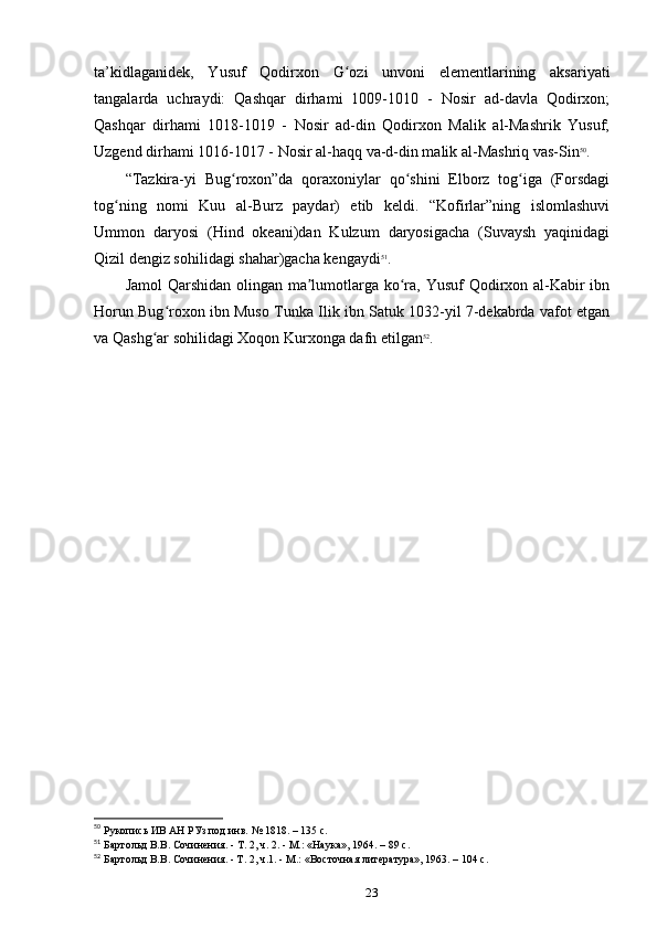 ta’kidlaganidek,   Yusuf   Qodirxon   G ozi   unvoni   elementlarining   aksariyatiʻ
tangalarda   uchraydi:   Qashqar   dirhami   1009-1010   -   Nosir   ad-davla   Qodirxon;
Qashqar   dirhami   1018-1019   -   Nosir   ad-din   Qodirxon   Malik   al-Mashrik   Yusuf;
Uzgend dirhami 1016-1017 - Nosir al-haqq va-d-din malik al-Mashriq vas-Sin 50
.
“Tazkira-yi   Bug roxon”da   qoraxoniylar   qo shini   Elborz   tog iga   (Forsdagi	
ʻ ʻ ʻ
tog ning   nomi   Kuu   al-Burz   paydar)   еtib   keldi.   “Kofirlar”ning   islomlashuvi	
ʻ
Ummon   daryosi   (Hind   okeani)dan   Kulzum   daryosigacha   (Suvaysh   yaqinidagi
Qizil dengiz sohilidagi shahar)gacha kengaydi 51
.
Jamol  Qarshidan olingan ma lumotlarga ko ra, Yusuf  Qodirxon al-Kabir  ibn	
ʼ ʻ
Horun Bug roxon ibn Muso Tunka Ilik ibn Satuk 1032-yil 7-dekabrda vafot etgan	
ʻ
va Qashg ar sohilidagi Xoqon Kurxonga dafn etilgan	
ʻ 52
.
50
 Рукопись
 ИВ	 АН	 РУз	 под	 инв.	 № 1818. – 135 c.
51
 Бартольд	
 В.В.	 Сочинения.	 - Т. 2, ч. 2. - М.:	 «Наука»,	 1964. – 89 c.
52
 Бартольд В.В. Сочинения. - Т. 2, ч.1. - М.: «Восточная
 литература»,	 1963. – 104 c.
23 