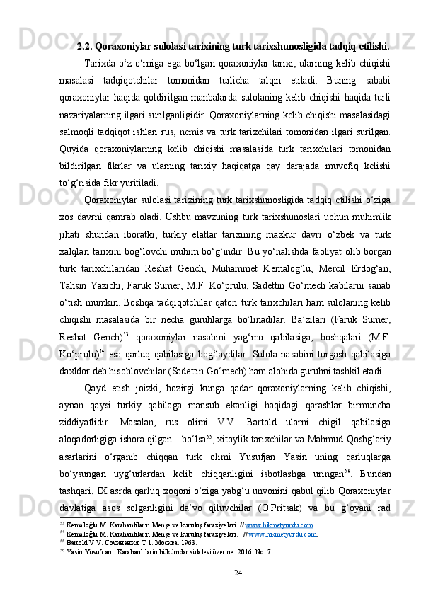 2.2.  Qoraxoniylar sulolasi tarixining turk tarixshunosligida tadqiq etilishi.
Tarixda   o‘z   o‘rniga   ega   bo‘lgan   qoraxoniylar   tarixi,   ularning   kelib   chiqishi
masalasi   tadqiqotchilar   tomonidan   turlicha   talqin   etiladi.   Buning   sababi
qoraxoniylar   haqida   qoldirilgan   manbalarda   sulolaning   kelib   chiqishi   haqida   turli
nazariyalarning ilgari surilganligidir. Qoraxoniylarning kelib chiqishi masalasidagi
salmoqli  tadqiqot  ishlari  rus,  nemis   va  turk  tarixchilari   tomonidan  ilgari   surilgan.
Quyida   qoraxoniylarning   kelib   chiqishi   masalasida   turk   tarixchilari   tomonidan
bildirilgan   fikrlar   va   ularning   tarixiy   haqiqatga   qay   darajada   muvofiq   kelishi
to‘g‘risida fikr yuritiladi. 
Qoraxoniylar  sulolasi  tarixining turk tarixshunosligida  tadqiq etilishi  o‘ziga
xos   davrni   qamrab   oladi.   Ushbu   mavzuning   turk   tarixshunoslari   uchun   muhimlik
jihati   shundan   iboratki,   turkiy   elatlar   tarixining   mazkur   davri   o‘zbek   va   turk
xalqlari tarixini bog‘lovchi muhim bo‘g‘indir.   Bu yo‘nalishda faoliyat olib borgan
turk   tarixchilaridan   Reshat   Gench,   Muhammet   Kemalog‘lu,   Mercil   Erdog‘an,
Tahsin   Yazichi,   Faruk   Sumer,   M.F.   Ko‘prulu,   Sadettin   Go‘mech   kabilarni   sanab
o‘tish mumkin. Boshqa tadqiqotchilar qatori turk tarixchilari ham sulolaning kelib
chiqishi   masalasida   bir   necha   guruhlarga   bo‘linadilar.   Ba’zilari   (Faruk   Sumer,
Reshat   Gench) 53
  qoraxoniylar   nasabini   yag‘mo   qabilasiga,   boshqalari   (M.F.
Ko‘prulu) 54
  esa   qarluq   qabilasiga   bog‘laydilar.   Sulola   nasabini   turgash   qabilasiga
daxldor deb hisoblovchilar (Sadettin Go‘mech) ham alohida guruhni tashkil etadi. 
Qayd   etish   joizki,   hozirgi   kunga   qadar   qoraxoniylarning   kelib   chiqishi,
aynan   qaysi   turkiy   qabilaga   mansub   ekanligi   haqidagi   qarashlar   birmuncha
ziddiyatlidir.   Masalan,   rus   olimi   V.V.   Bartold   ularni   chigil   qabilasiga
aloqadorligiga ishora qilgan       bo‘lsa 55
, xitoylik tarixchilar va Mahmud Qoshg‘ariy
asarlarini   o‘rganib   chiqqan   turk   olimi   Yusufjan   Yasin   uning   qarluqlarga
bo‘ysungan   uyg‘urlardan   kelib   chiqqanligini   isbotlashga   uringan 56
.   Bundan
tashqari, IX asrda qarluq xoqoni o‘ziga yabg‘u unvonini qabul qilib Qoraxoniylar
davlatiga   asos   solganligini   da’vo   qiluvchilar   (O.Pritsak)   va   bu   g‘oyani   rad
53
  Kemalo ğ lu   M .  Karahanlilarin   Men ş e   ve   kurulu ş  faraziyelari . //  www    .   hikmetyurdu    .   com    .   
54
  Kemalo ğ lu   M .  Karahanlilarin   Men ş e   ve   kurulu ş  faraziyelari . . //  www    .   hikmetyurdu    .   com    .   
55
 Bartold V.V. Сочинения. Т 1. Москва. 1963. 
56
 Yasin Yusufcan . Karahanlilarin hükümdar sülalesi üzerine. 2016. No. 7. 
24 