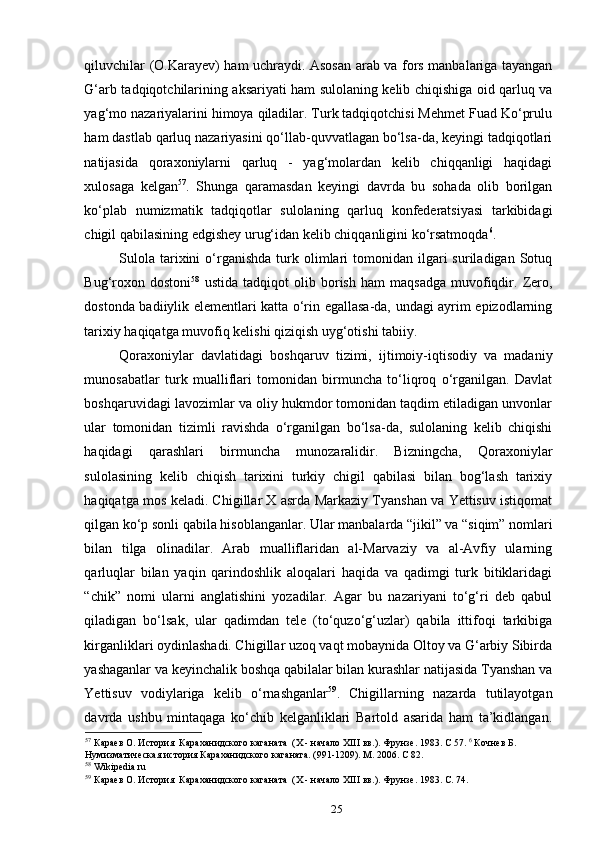 qiluvchilar (O.Karayev) ham uchraydi. Asosan arab va fors manbalariga tayangan
G‘arb tadqiqotchilarining aksariyati ham sulolaning kelib chiqishiga oid qarluq va
yag‘mo nazariyalarini himoya qiladilar. Turk tadqiqotchisi Mehmet Fuad Ko‘prulu
ham dastlab qarluq nazariyasini qo‘llab-quvvatlagan bo‘lsa-da, keyingi tadqiqotlari
natijasida   qoraxoniylarni   qarluq   -   yag‘molardan   kelib   chiqqanligi   haqidagi
xulosaga   kelgan 57
.   Shunga   qaramasdan   keyingi   davrda   bu   sohada   olib   borilgan
ko‘plab   numizmatik   tadqiqotlar   sulolaning   qarluq   konfederatsiyasi   tarkibidagi
chigil qabilasining edgishey urug‘idan kelib chiqqanligini ko‘rsatmoqda 6
. 
Sulola   tarixini  o‘rganishda   turk  olimlari   tomonidan  ilgari  suriladigan  Sotuq
Bug‘roxon   dostoni 58
  ustida   tadqiqot   olib   borish   ham   maqsadga   muvofiqdir.   Zero,
dostonda badiiylik elementlari katta o‘rin egallasa-da, undagi ayrim epizodlarning
tarixiy haqiqatga muvofiq kelishi qiziqish uyg‘otishi tabiiy. 
Qoraxoniylar   davlatidagi   boshqaruv   tizimi,   ijtimoiy-iqtisodiy   va   madaniy
munosabatlar   turk   mualliflari   tomonidan   birmuncha   to‘liqroq   o‘rganilgan.   Davlat
boshqaruvidagi lavozimlar va oliy hukmdor tomonidan taqdim etiladigan unvonlar
ular   tomonidan   tizimli   ravishda   o‘rganilgan   bo‘lsa-da,   sulolaning   kelib   chiqishi
haqidagi   qarashlari   birmuncha   munozaralidir.   Bizningcha,   Qoraxoniylar
sulolasining   kelib   chiqish   tarixini   turkiy   chigil   qabilasi   bilan   bog‘lash   tarixiy
haqiqatga mos keladi. Chigillar X asrda Markaziy Tyanshan va Yettisuv istiqomat
qilgan ko‘p sonli qabila hisoblanganlar. Ular manbalarda “jikil” va “siqim” nomlari
bilan   tilga   olinadilar.   Arab   mualliflaridan   al-Marvaziy   va   al-Avfiy   ularning
qarluqlar   bilan   yaqin   qarindoshlik   aloqalari   haqida   va   qadimgi   turk   bitiklaridagi
“chik”   nomi   ularni   anglatishini   yozadilar.   Agar   bu   nazariyani   to‘g‘ri   deb   qabul
qiladigan   bo‘lsak,   ular   qadimdan   tele   (to‘quzo‘g‘uzlar)   qabila   ittifoqi   tarkibiga
kirganliklari oydinlashadi. Chigillar uzoq vaqt mobaynida Oltoy va G‘arbiy Sibirda
yashaganlar va keyinchalik boshqa qabilalar bilan kurashlar natijasida Tyanshan va
Yettisuv   vodiylariga   kelib   o‘rnashganlar 59
.   Chigillarning   nazarda   tutilayotgan
davrda   ushbu   mintaqaga   ko‘chib   kelganliklari   Bartold   asarida   ham   ta’kidlangan.
57
 Караев О. История  Караханидского каганата  (Х - начало ХIII вв.). Фрунзе. 1983. С 57.  6
 Кочнев Б. 
Нумизматическая история Караханидского каганата. (991-1209). М. 2006. С 82. 
58
 Wikipedia.ru 
59
 Караев О. История  Караханидского каганата  (Х - начало ХIII вв.). Фрунзе. 1983. С. 74.  
25 