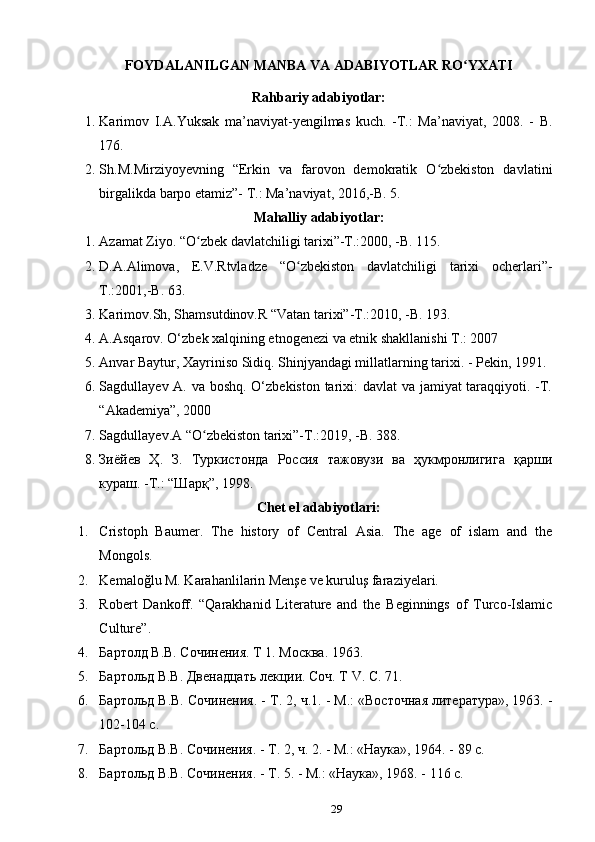 FOYDALANILGAN MANBA VA ADABIYOTLAR RO YXATIʻ
Rahbariy adabiyotlar:
1. Karimov   I.A.Yuksak   ma’naviyat-yengilmas   kuch.   -T.:   Ma’naviyat,   2008.   -   B.
176.
2. Sh.M.Mirziyoyevning   “Erkin   va   farovon   demokratik   O zbekiston   davlatini	
ʻ
birgalikda barpo etamiz”- T.: Ma’naviyat, 2016,-B. 5. 
Mahalliy adabiyotlar:
1. Azamat Ziyo. “O zbek davlatchiligi tarixi”-T.:2000, -B. 115. 	
ʻ
2. D.A.Alimova,   E.V.Rtvladze   “O zbekiston   davlatchiligi   tarixi   ocherlari”-	
ʻ
T.:2001,-B. 63. 
3. Karimov.Sh, Shamsutdinov.R “Vatan tarixi”-T.:2010, -B. 193.  
4. A.Asqar о v. O‘zb е k  х alqining etn о g е n е zi va etnik shakllanishi T.: 2007
5. Anvar Baytur, Xayriniso Sidiq. Shinjyandagi millatlarning tarixi. - Pekin, 1991.
6. Sagdullayev A. va boshq. O‘zbekiston  tarixi:  davlat  va jamiyat taraqqiyoti. -T.
“Akademiya”, 2000 
7. Sagdullayev.A “O zbekiston tarixi”-T.:2019, -B. 388.	
ʻ
8. Зиёйев   Ҳ.   З.   Туркистонда   Россия   тажовузи   ва   ҳукмронлигига   қарши
кураш. -Т.: “Шарқ”, 1998.
Chet el adabiyotlari:
1. Cristoph   Baumer.   The   history   of   Central   Asia.   The   age   of   islam   and   the
Mongols.
2. Kemaloğlu M. Karahanlilarin Menşe ve kuruluş faraziyelari.
3. Robert   Dankoff.   “Qarakhanid   Literature   and   the   Beginnings   of   Turco-Islamic
Culture”.
4. Бартолд В.В. Сочинения. Т 1. Москва. 1963. 
5. Бартольд В.В. Двенадцать лекции. Соч. Т V. C. 71.   
6. Бартольд В.В. Сочинения. - Т. 2, ч.1. - М.: «Восточная	
 литература»,	 1963. -
102-104 c.
7. Бартольд	
 В.В.	 Сочинения.	 - Т.	 2,	 ч.	 2.	 - М.:	 «Наука»,	 1964. - 89 c.
8. Бартольд	
 В.В.	 Сочинения.	 - Т.	 5.	 - М.:	 «Наука»,	 1968. - 116 c.
29 