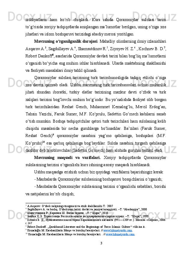 ziddiyatlarni   ham   ko rib   chiqiladi.   Kurs   ishida   Qoraxoniylar   sulolasi   tarixiʻ
to g risida xorijiy tadqiqotlarda aniqlangan ma’lumotlar berilgan, uning o ziga xos	
ʻ ʻ ʻ
jihatlari va islom boshqaruvi tarixidagi abadiy merosi yoritilgan.
Mavzuning o rganilganlik darajasi	
ʻ . Mahalliy olimlarning ilmiy izlanishlari
Asqarov A. 3
, Sagdullayev A. 4
, Shamsutdinov R. 5
, Ziyoyev H. Z. 6
 , Kochnev B. D. 7
,
Robert Dankoff 8
, asarlarida Qoraxoniylar davlati tarixi bilan bog liq ma’lumotlarni	
ʻ
o rganish bo yicha eng muhim ishlar hisoblanadi. Ularda maktabning shakllanishi	
ʻ ʻ
va faoliyati masalalari ilmiy tahlil qilinadi.
Qoraxoniylar   sulolasi   tarixining   turk   tarixshunosligida   tadqiq   etilishi   o‘ziga
xos   davrni   qamrab  oladi.   Ushbu   mavzuning   turk   tarixshunoslari   uchun   muhimlik
jihati   shundan   iboratki,   turkiy   elatlar   tarixining   mazkur   davri   o‘zbek   va   turk
xalqlari tarixini bog‘lovchi muhim bo‘g‘indir.   Bu yo‘nalishda faoliyat olib borgan
turk   tarixchilaridan   Reshat   Gench,   Muhammet   Kemalog‘lu,   Mercil   Erdog‘an,
Tahsin   Yazichi,   Faruk   Sumer,   M.F.   Ko‘prulu,   Sadettin   Go‘mech   kabilarni   sanab
o‘tish mumkin. Boshqa tadqiqotchilar qatori turk tarixchilari ham sulolaning kelib
chiqishi   masalasida   bir   necha   guruhlarga   bo‘linadilar.   Ba’zilari   (Faruk   Sumer,
Reshat   Gench) 9
  qoraxoniylar   nasabini   yag‘mo   qabilasiga,   boshqalari   (M.F.
Ko‘prulu) 10
  esa   qarluq   qabilasiga   bog‘laydilar.   Sulola   nasabini   turgash   qabilasiga
daxldor deb hisoblovchilar (Sadettin Go‘mech) ham alohida guruhni tashkil etadi.
Mavzuning   maqsadi   va   vazifalari.   Xorijiy   tadqiqotlarda   Qoraxoniylar
sulolasining tarixini o rganilishi kurs ishining asosiy maqsadi hisoblanadi. 	
ʻ
Ushbu maqsadga erishish uchun biz quyidagi vazifalarni bajarishingiz kerak:
- Manbalarda Qoraxoniylar sulolasining boshqaruvi bosqichlarini o rganish;	
ʻ
- Manbalarda Qoraxoniylar sulolasining tarixini o rganilishi sabablari, borishi	
ʻ
va natijalarini ko rib chiqish;	
ʻ
3
 A.Asqar о v. O‘zb е k  х alqining etn о g е n е zi va etnik shakllanishi T.: 2007
4
 Sagdullayev A. va boshq. O‘zbekiston tarixi: davlat va jamiyat taraqqiyoti. –T. “Akademiya”, 2000
5
 Шамсутдинов Р., Каримов Ш. Ватан тарихи. –Т. “ Шарқ”, 2010.
6
 Зиёйев Ҳ. З. Туркистонда Россия тажовузи ва ҳукмронлигига қарши кураш. –Т.: “Шарқ”, 1998.
7
  Кочнев Б. Д., Нумизматическая история Караханидского каганата (991—1209 гг.). Москва   « София », 2006.
с .147
8
 Robert Dankoff. „Qarakhanid Literature and the Beginnings of Turco-Islamic Culture“. vlib.iue.it.
9
 Kemaloğlu M. Karahanlilarin Menşe ve kuruluş faraziyelari. //  www.hikmetyurdu.com .   
10
 Kemaloğlu M. Karahanlilarin Menşe ve kuruluş faraziyelari. . //  www.hikmetyurdu.com .   
3 