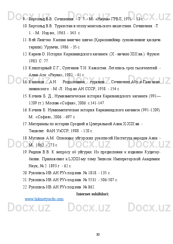 9. Бартольд В.В.	 Сочинения.	 - Т.	 7.	 - М.:	 «Наука»	 ГРВЛ,	 1971.	 - 13	 с.
10. Бартольд	
 В.В.	 Туркистан	 в эпоху	 монгольского	 нашествия.	 Сочинения.	 -Т.	 
1.	
 - М.:	 Изд-во, 	 1963. - 343  c.
11. Вей Лянгтао. Калхан вангчао шигао (Қорахонийлар сулоласининг қисқача
тарихи). Урумчи, 1986. - 35 c.
12. Караев О. История  Караханидского каганата  (Х - начало ХIII вв.). Фрунзе.
1983. С. 77. 
13. Кляшторный С.Г., Султанов Т.И. Казахстан.	
 Летопись трех тысячелетий. -
Алма-Ата: «Рауан», 1992. - 41 c.
14. Кононов   А.Н.   Родословная   туркмен.   Сочинение	
 Абу-л-Гази	 хана	 
хивинского.	
 - М.-Л.:	 Изд-во	 АН СССР,	 1958. - 154 c.
15. Кочнев   Б.   Д.,   Нумизматическая   история   Караханидского   каганата   (991—
1209 гг.). Москва «София», 2006. с.141-147.
16. Кочнев   Б.   Нумизматическая   история   Караханидского	
 каганата   (991-1209).
М.:	
 «София»,	 2006. - 697 c.
17. Материалы	
 по	 истории	 Средней	 и Центральной	 Азии	 X-XIX	 вв.	 - 
Ташкент:	
 ФАН	 УзССР,	 1988. - 120 c.
18. Мугинов   А.М.   Описание   уйгурских   рукописей	
 Института	 народов	 Азии.	 -
М.: 1962. - 273 c.
19. Радлов   В.В.   К   вопросу   об   уйгурах.   Из   предисловия   к   изданию   Кудатку-
билик.   Приложение   к	
 LXXII-му   тому   Записок   Императорской   Академии	 
Наук,	
 №	 2.	 1893	 г. - 62 c. 
20. Рукопись	
 ИВ	 АН	 РУз	 под	 инв.	 №	 1818. - 135 c.
21. Рукопись	
 ИВ	 АН	 РУз	 под	 инв.	 №	 5531. - 506-507 c.
22. Рукопись	
 ИВ	 АН	 РУз	 под	 инв.	 №	 862.
Internet sahifalari:
www.hikmetyurdu.com .
30 