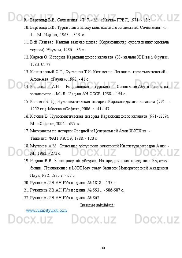 9. Бартольд В.В.	 Сочинения.	 - Т.	 7.	 - М.:	 «Наука»	 ГРВЛ,	 1971.	 - 13	 с.
10. Бартольд	
 В.В.	 Туркистан	 в эпоху	 монгольского	 нашествия.	 Сочинения.	 -Т.	 
1.	
 - М.:	 Изд-во, 	 1963. - 343  c.
11. Вей Лянгтао. Калхан вангчао шигао (Қорахонийлар сулоласининг қисқача
тарихи). Урумчи, 1986. - 35 c.
12. Караев О. История  Караханидского каганата  (Х - начало ХIII вв.). Фрунзе.
1983. С. 77. 
13. Кляшторный С.Г., Султанов Т.И. Казахстан.	
 Летопись трех тысячелетий. -
Алма-Ата: «Рауан», 1992. - 41 c.
14. Кононов   А.Н.   Родословная   туркмен.   Сочинение	
 Абу-л-Гази	 хана	 
хивинского.	
 - М.-Л.:	 Изд-во	 АН СССР,	 1958. - 154 c.
15. Кочнев   Б.   Д.,   Нумизматическая   история   Караханидского   каганата   (991—
1209 гг.). Москва «София», 2006. с.141-147.
16. Кочнев   Б.   Нумизматическая   история   Караханидского	
 каганата   (991-1209).
М.:	
 «София»,	 2006. - 697 c.
17. Материалы	
 по	 истории	 Средней	 и Центральной	 Азии	 X-XIX	 вв.	 - 
Ташкент:	
 ФАН	 УзССР,	 1988. - 120 c.
18. Мугинов   А.М.   Описание   уйгурских   рукописей	
 Института	 народов	 Азии.	 -
М.: 1962. - 273 c.
19. Радлов   В.В.   К   вопросу   об   уйгурах.   Из   предисловия   к   изданию   Кудатку-
билик.   Приложение   к	
 LXXII-му   тому   Записок   Императорской   Академии	 
Наук,	
 №	 2.	 1893	 г. - 62 c. 
20. Рукопись	
 ИВ	 АН	 РУз	 под	 инв.	 №	 1818. - 135 c.
21. Рукопись	
 ИВ	 АН	 РУз	 под	 инв.	 №	 5531. - 506-507 c.
22. Рукопись	
 ИВ	 АН	 РУз	 под	 инв.	 №	 862.
Internet sahifalari:
www.hikmetyurdu.com .
30