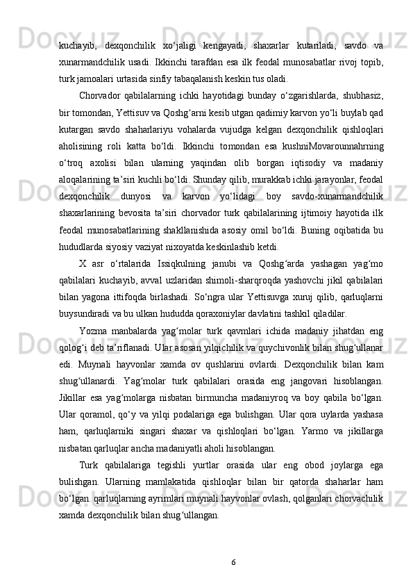 kuchayib,   dexqonchilik   xo‘jaligi   kengayadi,   shaxarlar   kutariladi,   savdo   va
xunarmandchilik   usadi.   Ikkinchi   tarafdan   esa   ilk   feodal   munosabatlar   rivoj   topib,
turk jamoalari urtasida sinfiy tabaqalanish keskin tus oladi.
Chorvador   qabilalarning   ichki   hayotidagi   bunday   o‘zgarishlarda,   shubhasiz,
bir tomondan, Yettisuv va Qoshg arni kesib utgan qadimiy karvon yo‘li buylab qadʻ
kutargan   savdo   shaharlariyu   vohalarda   vujudga   kelgan   dexqonchilik   qishloqlari
aholisining   roli   katta   bo‘ldi.   Ikkinchi   to mondan   esa   kushniMovarounnahrning
o‘troq   axolisi   bilan   ularning   yaqindan   olib   borgan   iqtisodiy   va   madaniy
aloqalarining ta’siri kuchli bo‘ldi. Shunday qilib, murakkab ichki jarayonlar, feodal
dexqonchilik   dunyosi   va   karvon   yo‘lidagi   boy   savdo-xunarmandchilik
shaxarlarining   bevosita   ta’siri   chorvador   turk   qabilalarining   ijtimoiy   hayotida   ilk
feodal   munosabatlarining   shakllanishida   asosiy   omil   bo‘ldi.   Buning   oqibatida   bu
hududlarda siyosiy vaziyat nixoyatda keskinlashib ketdi.
X   asr   o‘rtalarida   Issiqkulning   janubi   va   Qoshg arda   yashagan   yag mo	
ʻ ʻ
qabilalari   kuchayib,   avval   uzlaridan   shimoli-sharqroqda   yashovchi   jikil   qabilalari
bilan   yagona   ittifoqda   birlashadi.   So‘ngra   ular   Yettisuvga   xuruj   qilib,   qarluqlarni
buysundiradi va bu ulkan hududda qoraxoniylar davlatini tashkil qiladilar.
Yozma   manbalarda   yag molar   turk   qavmlari   ichida   madaniy   jihatdan   eng	
ʻ
qolog i deb ta’riflanadi. Ular asosan yilqichilik va quychivonlik bilan shug ullanar	
ʻ ʻ
edi.   Muynali   hayvonlar   xamda   ov   qushlarini   ovlardi.   Dexqonchilik   bilan   kam
shug ullanardi.   Yag molar   turk   qabilalari   orasida   eng   jangovari   hisoblangan.
ʻ ʻ
Jikillar   esa   yag molarga   nisbatan   birmuncha   madaniyroq   va   boy   qabila   bo‘lgan.	
ʻ
Ular   qoramol,   qo‘y   va   yilqi   podalariga   ega   bulishgan.   Ular   qora   uylarda   yashasa
ham,   qarluqlarniki   singari   shaxar   va   qishloqlari   bo‘lgan.   Yarmo   va   jikillarga
nisbatan qarluqlar ancha madaniyatli aholi hisoblangan.
Turk   qabilalariga   tegishli   yurtlar   orasida   ular   eng   obod   joylarga   ega
bulishgan.   Ularning   mamlakatida   qishloqlar   bilan   bir   qatorda   shaharlar   ham
bo‘lgan. qarluqlarning ayrimlari muynali hayvonlar ovlash, qolganlari chorvachilik
xamda dexqonchilik bilan shug ullangan.	
ʻ
6
