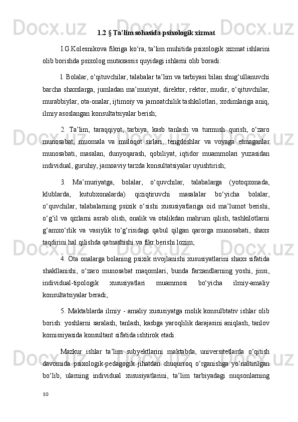 1.2   §   Ta ’ lim   sohasida   psixologik   xizmat
I.G.Kolesnikova  fikriga  ko‘ra, ta’lim muhitida psixologik  xizmat  ishlarini
olib borishda psixolog mutaxassis quyidagi ishlarni olib boradi: 
l. Bolalar, o‘qituvchilar, talabalar ta’lim va tarbiyasi bilan shug‘ullanuvchi
barcha  shaxslarga,   jumladan  ma’muriyat,  direktor,  rektor,  mudir,  o‘qituvchilar,
murabbiylar, ota-onalar, ijtimoiy va jamoatchilik tashkilotlari, xodimlariga aniq,
ilmiy asoslangan konsultatsiyalar berish; 
2.   Ta’lim,   taraqqiyot,   tarbiya,   kasb   tanlash   va   turmush   qurish,   o‘zaro
munosabat ,   muomala   va   muloqot   sirlari,   tengdoshlar   va   voyaga   etmaganlar
munosabati,   masalan,   dunyoqarash,   qobiliyat,   iqtidor   muammolari   yuzasidan
individual, guruhiy, jamoaviy tarzda konsultatsiyalar uyushtirish;
3.   Ma’muriyatga,   bolalar,   o‘quvchilar,   talabalarga   (yotoqxonada,
klublarda,   kutubxonalarda)   qiziqtiruvchi   masalalar   bo‘yicha   bolalar,
o‘quvchilar,   talabalarning   psixik   o‘sishi   xususiyatlariga   oid   ma’lumot   berishi,
o‘g‘il   va   qizlarni   asrab   olish,   onalik  va   otalikdan   mahrum   qilish,   tashkilotlarni
g‘amxo‘rlik   va   vasiylik   to‘g‘risidagi   qabul   qilgan   qarorga   munosabati,   shaxs
taqdirini hal qilishda qatnashishi va fikr berishi lozim; 
4. Ota onalarga bolaning psixik rivojlanishi xususiyatlarini shaxs sifatida
shakllanishi,   o‘zaro   munosabat   maqomlari,   bunda   farzandlarning   yoshi,   jinsi,
individual-tipologik   xususiyatlari   muammosi   bo‘yicha   ilmiy-amaliy
konsultatsiyalar beradi; 
5.   M aktabla rda   ilmiy -  amaliy xususiyatga  molik konsulbtativ ishlar  olib
borish:  yoshlarni saralash, tanlash, kasbga yaroqlilik darajasini  aniqlash, tanlov
komissiyasida konsultant sifatida ishtirok et adi .
Mazkur   ishlar   ta’lim   sub y ektlarini   maktabda,   universitetlarda   o‘qitish
davomida   psixologik-pedagogik   jihatdan   chuqurroq   o‘rganishga   yo‘naltirilgan
bo‘lib,   ularning   individual   xususiyatlarini,   ta’lim   tarbiyadagi   nuqsonlarning
10 