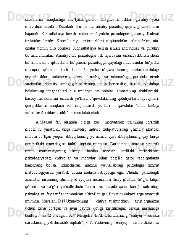sabablarini   aniqlashga   mo‘ljallangandir.   Diagnostik   ishlar   guruhiy   yoki
individual   tarzda   o‘tkaziladi.   Bu   asnoda   amaliy   psixolog   quyidagi   vazifalarni
bajaradi.   Konsultatsiya   berish   ishlari - amaliyotchi   psixologning   asosiy   faoliyat
turlaridan   biridir .   Konsultatsiya   berish   ishlari   o ‘ qituvchilar ,   o ‘ quvchilar ,   ota -
onalar   uchun   olib   boriladi .   Konsultatsiya   berish   ishlari   individual   va   guruhiy
bo ‘ lishi   mumkin .   Amaliyotchi   psixologlar   ish   tajribasini   umumlashtirish   shuni
ko ‘ rsatadiki ,   o ‘ qituvchilar   ko ‘ pincha   psixologga   quyidagi   muammolar   bo ‘ yicha
murojaat   qiladilar :   turli   fanlar   bo ‘ yicha   o ‘ quvchilarning   o ‘ zlashtirishdagi
qiyinchiliklar ,   bolalarning   o ‘ qiy   olmasligi   va   istamasligi ,   guruhda   nizoli
vaziyatlar ,   shaxsiy   pedagogik   ta ’ sirning   natija   bermasligi ,   har   xil   yoshdagi
bolalarning   tengdoshlari   oila   muloqati   va   bolalar   jamoasining   shakllanishi ,
kasbiy   malakalarini   oshirish   yo ‘ llari ,   o ‘ quvchilarning   qobiliyatlari ,   layoqatlari ,
qiziqishlarini   aniqlash   va   rivojlantirish   yo ‘ llari ,   o ‘ quvchilar   bilan   kasbga
yo ‘ naltirish   ishlarini   olib   borishni   talab   etadi .
A . Maslou   fan   olamida   o ‘ ziga   xos   “ motivatsion   tizimning   ierarxik
modeli ” ni   yaratdiki ,   unga   muvofiq   individ   xulq - atvoridagi   ijtimoiy   jihatdan
muhim   bo ‘ lgan   yuqori   ehtiyojlarning   yo ‘ nalishi   quyi   ehtiyojlarning   qay   tariqa
qondirilishi   asosidagina   tarkib   topishi   mumkin .   Darhaqiqat ,   mazkur   ierarxik
tizim   motivatsiyaning   ilmiy   jihatdan   asoslab   berilishi   birinchidan ,
psixologiyadagi   ehtiyojlar   va   motivlar   bilan   bog ‘ liq   qator   tadqiqotlarga
hamohang   bo ‘ lsa ,   ikkinchidan ,   mazkur   yo ‘ nalishdagi   psixologik   xizmat
metodologiyasini   yaratish   uchun   alohida   istiqbolga   ega .   Chunki ,   psixologik
xizmatda   insonning   ijtimoiy   ehtiyojlari   muammosi   ilmiy   jihatdan   to ‘ g ‘ ri   talqin
qilinishi   va   to ‘ g ‘ ri   yo ‘ naltirilishi   lozim .   Bu   borada   qator   taniqli   sotsiolog,
psixolog   va  faylasuflar   tomonidan   e’tirof   etilgan   ilmiy   mulohazalarga  tayanish
mumkin.   Masalan,   D.N.Uznadzening   “...   ehtiyoj   tushunchasi   ...   tirik   organizm
uchun   zarur   bo‘lgan   va   ayni   paytda   qo‘lga   kiritilmagan   barcha   narsalarga
taalluqli”   va   M.S.Kagan,   A.V.Margulis,   E.M.   Etkindlarning   “ehtiyoj   –   kerakli
narsalarning   yetishmaslik   oqibati”,   V.A.Yadovning   “ehtiyoj   –   inson   shaxsi   va
11 