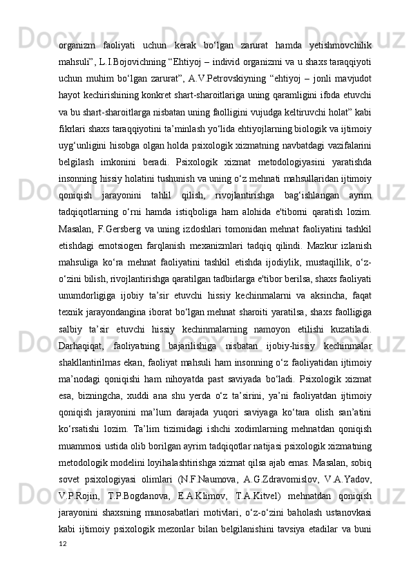 organizm   faoliyati   uchun   kerak   bo‘lgan   zarurat   hamda   yetishmovchilik
mahsuli”, L.I.Bojovichning “Ehtiyoj – individ organizmi va u shaxs taraqqiyoti
uchun   muhim   bo‘lgan   zarurat”,   A.V.Petrovskiyning   “ehtiyoj   –   jonli   mavjudot
hayot kechirishining konkret shart-sharoitlariga uning qaramligini ifoda etuvchi
va bu shart-sharoitlarga nisbatan uning faolligini vujudga keltiruvchi holat” kabi
fikrlari shaxs taraqqiyotini ta’minlash yo‘lida ehtiyojlarning biologik va ijtimoiy
uyg‘unligini hisobga olgan holda psixologik xizmatning navbatdagi vazifalarini
belgilash   imkonini   beradi.   Psixologik   xizmat   metodologiyasini   yaratishda
insonning hissiy holatini tushunish va uning o‘z mehnati mahsullaridan ijtimoiy
qoniqish   jarayonini   tahlil   qilish,   rivojlantirishga   bag‘ishlangan   ayrim
tadqiqotlarning   o‘rni   hamda   istiqboliga   ham   alohida   e'tiborni   qaratish   lozim.
Masalan,   F. G ersberg   va   uning   izdoshlari   tomonidan   mehnat   faoliyatini   tashkil
etishdagi   emotsiogen   farqlanish   mexanizmlari   tadqiq   qilindi.   Mazkur   izlanish
mahsuliga   ko‘ra   mehnat   faoliyatini   tashkil   etishda   ijodiylik,   mustaqillik,   o‘z-
o‘zini bilish, rivojlantirishga qaratilgan tadbirlarga e'tibor berilsa, shaxs faoliyati
unumdorligiga   ijobiy   ta’sir   etuvchi   hissiy   kechinmalarni   va   aksincha,   faqat
texnik jarayondangina  iborat  bo‘lgan   mehnat  sharoiti  yaratilsa , shaxs  faolligiga
salbiy   ta’sir   etuvchi   hissiy   kechinmalarning   namoyon   etilishi   kuzatiladi.
Darhaqiqat,   faoliyatning   bajarilishiga   nisbatan   ijobiy-hissiy   kechinmalar
shakllantirilmas ekan, faoliyat  mahsuli  ham insonning o‘z faoliyatidan ijtimoiy
ma’nodagi   qoniqishi   ham   nihoyatda   past   saviyada   bo‘ladi.   Psixologik   xizmat
esa,   bizningcha,   xuddi   ana   shu   yerda   o‘z   ta’sirini,   ya’ni   faoliyatdan   ijtimoiy
qoniqish   jarayonini   ma’lum   darajada   yuqori   saviyaga   ko‘tara   olish   san’atini
ko‘rsatishi   lozim.   Ta’lim   tizimidagi   i shchi   xodimlarning   mehnatdan   qoniqish
muammosi ustida olib borilgan ayrim tadqiqotlar natijasi psixologik xizmatning
metodologik modelini loyihalashtirishga xizmat qilsa ajab emas. Masalan, sobiq
sovet   psixologiyasi   olimlari   (N.F.Naumova,   A.G.Zdravomislov,   V.A.Yadov,
V.P.Rojin,   T.P.Bogdanova,   E.A.Klimov,   T.A.Kitvel)   mehnatdan   qoniqish
jarayonini   shaxsning   munosabatlari   motivlari,   o‘z-o‘zini   baholash   ustanovkasi
kabi   ijtimoiy   psixologik   mezonlar   bilan   belgilanishini   tavsiya   etadilar   va   buni
12 