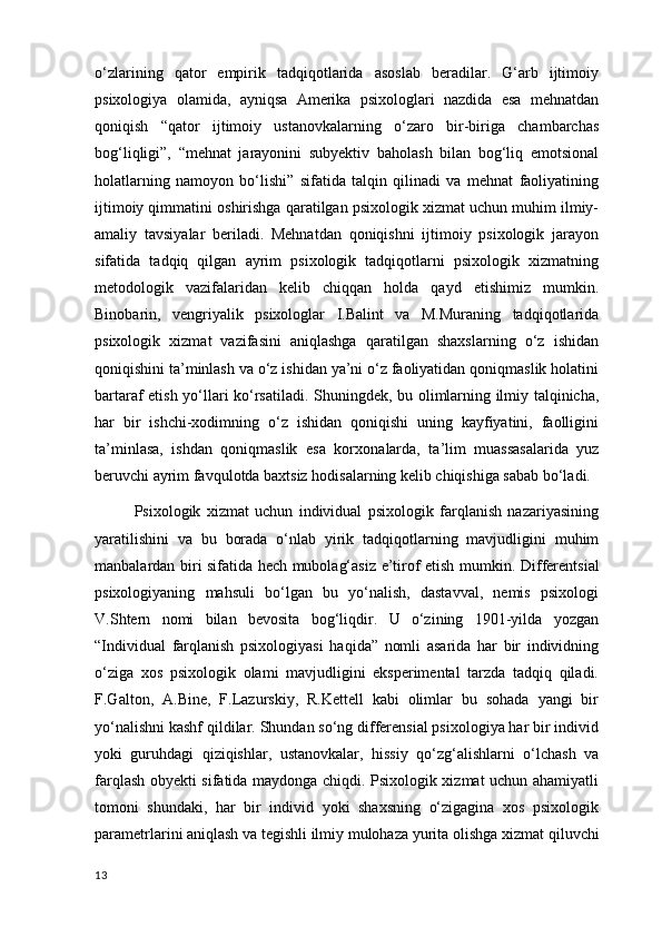 o‘zlarining   qator   empirik   tadqiqotlarida   asoslab   beradilar.   G‘arb   ijtimoiy
psixologiya   olamida,   ayniqsa   Amerika   psixologlari   nazdida   esa   mehnatdan
qoniqish   “qator   ijtimoiy   ustanovkalarning   o‘zaro   bir-biriga   chambarchas
bog‘liqligi”,   “mehnat   jarayonini   subyektiv   baholash   bilan   bog‘liq   emotsional
holatlarning   namoyon   bo‘lishi”   sifatida   talqin   qilinadi   va   mehnat   faoliyatining
ijtimoiy qimmatini oshirishga qaratilgan psixologik xizmat uchun muhim ilmiy-
amaliy   tavsiyalar   beriladi.   Mehnatdan   qoniqishni   ijtimoiy   psixologik   jarayon
sifatida   tadqiq   qilgan   ayrim   psixologik   tadqiqotlarni   psixologik   xizmatning
metodologik   vazifalaridan   kelib   chiqqan   holda   qayd   etishimiz   mumkin.
Binobarin,   vengriyalik   psixologlar   I.Balint   va   M.Muraning   tadqiqotlarida
psixologik   xizmat   vazifasini   aniqlashga   qaratilgan   shaxslarning   o‘z   ishidan
qoniqishini ta’minlash va o‘z ishidan ya’ni o‘z faoliyatidan qoniqmaslik holatini
bartaraf etish yo‘llari ko‘rsatiladi.   Shuningdek , bu olimlarning ilmiy talqinicha,
har   bir   ishchi-xodimning   o‘z   ishidan   qoniqishi   uning   kayfiyatini,   faolligini
ta’minlasa,   ishdan   qoniqmaslik   esa   korxona lar da,   ta ’ lim   muassasalarida   yuz
beruvchi ayrim favqulotda baxtsiz hodisalarning kelib chiqishiga sabab bo‘ladi.
Psixologik   xizmat   uchun   individual   psixologik   farqlanish   nazariyasining
yaratilishini   va   bu   borada   o‘nlab   yirik   tadqiqotlarning   mavjudligini   muhim
manbalardan biri sifatida hech mubolag‘asiz e’tirof etish mumkin.   Differentsial
psixologiyaning   mahsuli   bo‘lgan   bu   yo‘nalish,   dastavval,   nemis   psixologi
V.Shtern   nomi   bilan   bevosita   bog‘liqdir.   U   o‘zining   1901-yilda   yozgan
“Individual   farqlanish   psixologiyasi   haqida”   nomli   asarida   har   bir   individning
o‘ziga   xos   psixologik   olami   mavjudligini   eksperimental   tarzda   tadqiq   qiladi.
F.Galton,   A.Bine,   F.Lazurskiy,   R.Kettell   kabi   olimlar   bu   sohada   yangi   bir
yo‘nalishni kashf qildilar. Shundan so‘ng differensial psixologiya har bir individ
yoki   guruhdagi   qiziqishlar,   ustanovkalar,   hissiy   qo‘zg‘alishlarni   o‘lchash   va
farqlash obyekti sifatida maydonga chiqdi. Psixologik xizmat uchun ahamiyatli
tomoni   shundaki,   har   bir   individ   yoki   shaxsning   o‘zigagina   xos   psixologik
parametrlarini aniqlash va tegishli ilmiy mulohaza yurita olishga xizmat  qiluvchi
13 