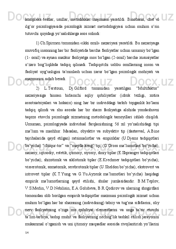 kompleks   testlar ,   usullar,   metodikalar   majmuasi   yaratildi.   Binobarin,   chet   el
ilg‘or   psixologiyasida   psixologik   xizmat   metodologiyasi   uchun   muhim   o‘rin
tutuvchi quyidagi yo‘nalishlarga asos solindi: 
1) Ch.Spirmen tomonidan «ikki omil» nazariyasi yaratildi. Bu nazariyaga
muvofiq insonning har bir faoliyatida barcha faoliyatlar uchun umumiy bo‘lgan
(1- omil) va aynan mazkur faoliyatga mos bo‘lgan (2-omil) barcha xususiyatlar
o‘zaro   bog‘liqlikda   tadqiq   qilinadi.   Tadqiqotchi   ushbu   omillarning   inson   va
faoliyat   uyg‘unligini   ta’minlash   uchun   zarur   bo‘lgan   psixologik   mohiyati   va
mazmunini ochib beradi. 
2)   L.Terstoun,   Dj.Gilford   tomonidan   yaratilgan   “Multifaktor”
nazariyasiga   binoan   birlamchi   aqliy   qobiliyatlar   (idrok   tezligi,   xotira
assotsiatsiyalari   va   hokazo)   ning   har   bir   individdagi   tarkib   topganlik   ko‘lami
tadqiq   qilindi   va   shu   asosda   har   bir   shaxs   faoliyatiga   alohida   yondashuvni
taqozo   etuvchi   psixologik   xizmatning   metodologik   tamoyillari   ishlab   chiqildi.
Umuman,   psixologiyada   individual   farqlanishning   56   xil   yo‘nalishidagi   tipi
ma’lum   va   mashhur.   Masalan,   obyektiv   va   subyektiv   tip   (dastavval,   A.Bine
tajribalarida   qayd   etilgan)   ratsionalistlar   va   empiriklar   (U.Djems   tadqiqotlari
bo‘yicha)  “chuqur-tor” va “mayda-keng” tip, (G.Gross ma’lumotlari  bo‘yicha),
nazariy, iqtisodiy, estetik, ijtimoiy, siyosiy, diniy tiplar (E.Shpranger tadqiqotlari
bo‘yicha);   shizotimik   va   siklotimik   tiplar   (E.Krechmer   tadqiqotlari   bo‘yicha);
visserotonik, somatomik, serebrotonik tiplar (U.Sheldon bo‘yicha); ekstrovert va
introvert   tiplar   (K.T.Yung   va   G.Yu.Ayzenk   ma’lumotlari   bo‘yicha)   haqidagi
empirik   ma’lumotlarning   qayd   etilishi,   shular   jumlasidandir.   B.M.Teplov,
V.S.Merlin, V.D.Nebilisin, E.A.Golubeva, B.R.Qodirov va ularning shogirdlari
tomonidan olib borilgan empirik tadqiqotlar mazmuni psixologik xizmat uchun
muhim bo‘lgan har bir shaxsning (individning) tabiiy va tug‘ma   sifatlarini , oliy
nerv   faoliyatining   o‘ziga   xos   qobiliyat   elementlarini   va   unga   ta’sir   etuvchi
ta’lim-tarbiya, tashqi muhit va faoliyatning nechog‘lik tashkil  etilish jarayonini
mukammal o‘rganish  va uni  ijtimoiy maqsadlar  asosida rivojlantirish yo‘llarini
14 