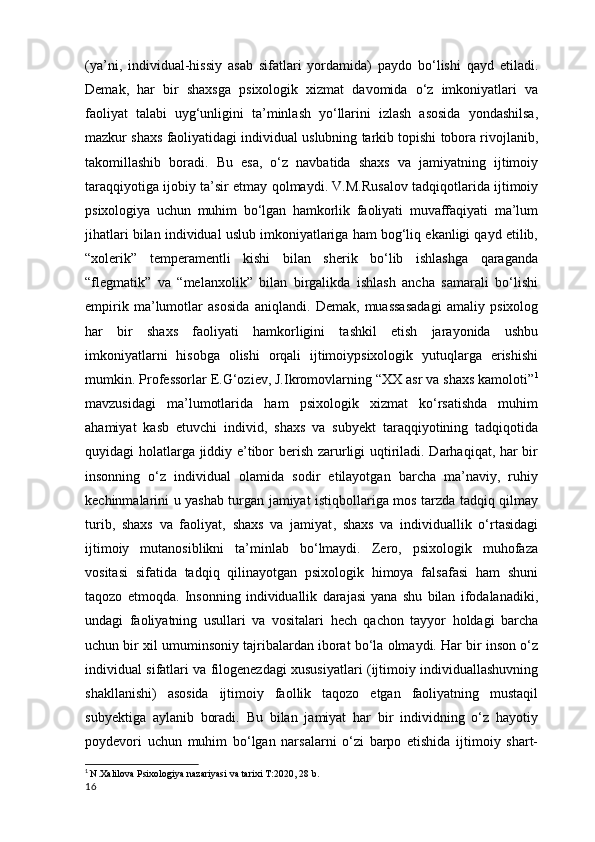 (ya’ni,   individual-hissiy   asab   sifatlari   yordamida)   paydo   bo‘lishi   qayd   etiladi.
Demak,   har   bir   shaxsga   psixologik   xizmat   davomida   o‘z   imkoniyatlari   va
faoliyat   talabi   uyg‘unligini   ta’minlash   yo‘llarini   izlash   asosida   yondashilsa,
mazkur shaxs faoliyatidagi individual uslubning tarkib topishi tobora rivojlanib,
takomillashib   boradi.   Bu   esa,   o‘z   navbatida   shaxs   va   jamiyatning   ijtimoiy
taraqqiyotiga ijobiy ta’sir etmay qolmaydi. V.M.Rusalov tadqiqotlarida ijtimoiy
psixologiya   uchun   muhim   bo‘lgan   hamkorlik   faoliyati   muvaffaqiyati   ma’lum
jihatlari bilan individual uslub imkoniyatlariga ham bog‘liq ekanligi qayd etilib,
“xolerik”   temperamentli   kishi   bilan   sherik   bo‘lib   ishlashga   qaraganda
“flegmatik”   va   “melanxolik”   bilan   birgalikda   ishlash   ancha   samarali   bo‘lishi
empirik   ma’lumotlar   asosida   aniqlandi.   Demak,   muassasadagi   amaliy   psixolog
har   bir   shaxs   faoliyati   hamkorligini   tashkil   etish   jarayonida   ushbu
imkoniyatlarni   hisobga   olishi   orqali   ijtimoiypsixologik   yutuqlarga   erishishi
mumkin. Professorlar E.G‘oziev, J.Ikromovlarning “XX asr va shaxs kamoloti” 1
mavzusidagi   ma’lumotlarida   ham   psixologik   xizmat   ko‘rsatishda   muhim
ahamiyat   kasb   etuvchi   individ,   shaxs   va   subyekt   taraqqiyotining   tadqiqotida
quyidagi holatlarga jiddiy e’tibor berish zarurligi uqtiriladi. Darhaqiqat, har bir
insonning   o‘z   individual   olamida   sodir   etilayotgan   barcha   ma’naviy,   ruhiy
kechinmalarini u yashab turgan jamiyat istiqbollariga mos tarzda tadqiq qilmay
turib,   shaxs   va   faoliyat,   shaxs   va   jamiyat ,   shaxs   va   individuallik   o‘rtasidagi
ijtimoiy   mutanosiblikni   ta’minlab   bo‘lmaydi.   Zero,   psixologik   muhofaza
vositasi   sifatida   tadqiq   qilinayotgan   psixologik   himoya   falsafasi   ham   shuni
taqozo   etmoqda.   Insonning   individuallik   darajasi   yana   shu   bilan   ifodalanadiki,
undagi   faoliyatning   usullari   va   vositalari   hech   qachon   tayyor   holdagi   barcha
uchun bir xil umuminsoniy tajribalardan iborat bo‘la olmaydi. Har bir inson o‘z
individual sifatlari va filogenezdagi xususiyatlari (ijtimoiy individuallashuvning
shakllanishi)   asosida   ijtimoiy   faollik   taqozo   etgan   faoliyatning   mustaqil
subyektiga   aylanib   boradi.   Bu   bilan   jamiyat   har   bir   individning   o‘z   hayotiy
poydevori   uchun   muhim   bo‘lgan   narsalarni   o‘zi   barpo   etishida   ijtimoiy   shart-
1
  N.Xalilova Psixologiya nazariyasi va tarixi T:2020, 28 b.
16 