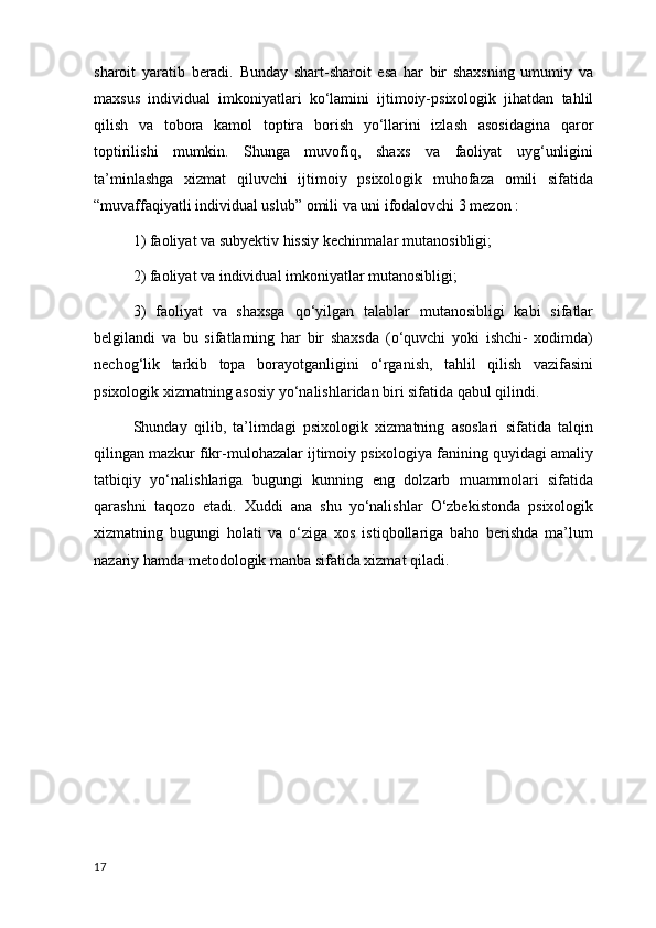 sharoit   yaratib   beradi.   Bunday   shart-sharoit   esa   har   bir   shaxsning   umumiy   va
maxsus   individual   imkoniyatlari   ko‘lamini   ijtimoiy-psixologik   jihatdan   tahlil
qilish   va   tobora   kamol   toptira   borish   yo‘llarini   izlash   asosidagina   qaror
toptirilishi   mumkin.   Shunga   muvofiq,   shaxs   va   faoliyat   uyg‘unligini
ta’minlashga   xizmat   qiluvchi   ijtimoiy   psixologik   muhofaza   omili   sifatida
“muvaffaqiyatli individual uslub” omili va uni ifodalovchi 3 mezon :
1) faoliyat va subyektiv hissiy kechinmalar mutanosibligi;
2) faoliyat va individual imkoniyatlar mutanosibligi;
3)   faoliyat   va   shaxsga   qo‘yilgan   talablar   mutanosibligi   kabi   sifatlar
belgilandi   va   bu   sifatlarning   har   bir   shaxsda   (o‘quvchi   yoki   ishchi-   xodimda)
nechog‘lik   tarkib   topa   borayotganligini   o‘rganish,   tahlil   qilish   vazifasini
psixologik xizmatning asosiy yo‘nalishlaridan biri sifatida qabul qilindi.
Shunday   qilib,   ta’limdagi   psixologik   xizmatning   asoslari   sifatida   talqin
qilingan mazkur fikr-mulohazalar ijtimoiy psixologiya fanining quyidagi amaliy
tatbiqiy   yo‘nalishlariga   bugungi   kunning   eng   dolzarb   muammolari   sifatida
qarashni   taqozo   etadi.   Xuddi   ana   shu   yo‘nalishlar   O‘zbekistonda   psixologik
xizmatning   bugungi   holati   va   o‘ziga   xos   istiqbollariga   baho   berishda   ma’lum
nazariy hamda metodologik manba sifatida xizmat qiladi.
17 