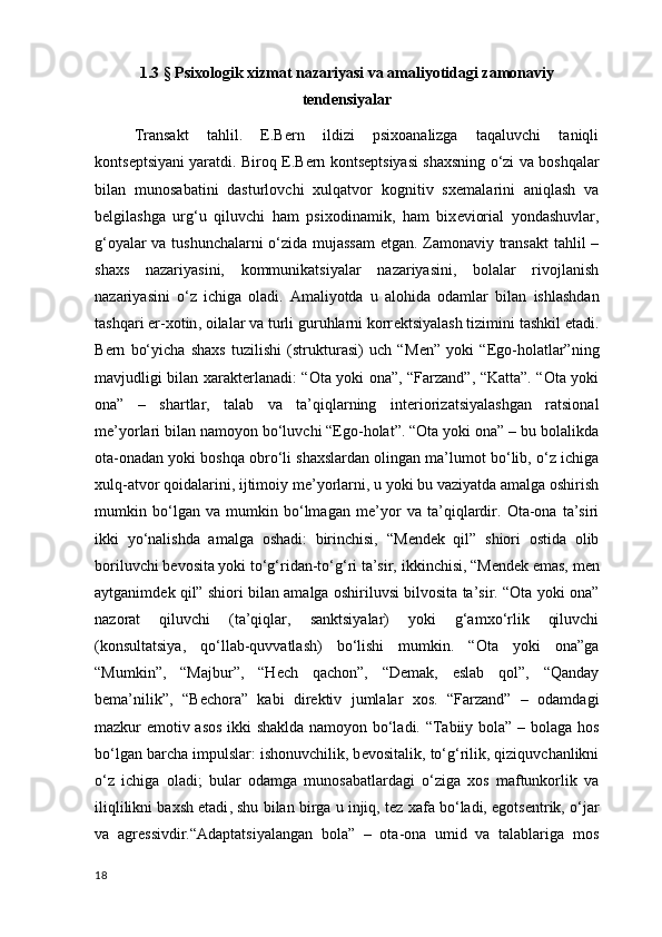 1.3 §   Psixologik xizmat nazariyasi va amaliyotidagi zamonaviy
tendensiyalar
Transakt   tahlil.   E.B е rn   ildizi   psixoanalizga   taqaluvchi   taniqli
konts е ptsiyani yaratdi. Biroq E.B е rn konts е ptsiyasi shaxsning o‘zi va boshqalar
bilan   munosabatini   dasturlovchi   xulqatvor   kognitiv   sx е malarini   aniqlash   va
b е lgilashga   urg‘u   qiluvchi   ham   psixodinamik ,   ham   bix е viorial   yondashuvlar,
g‘oyalar va tushunchalarni  o‘zida mujassam  etgan. Zamonaviy transakt  tahlil –
shaxs   nazariyasini,   kommunikatsiyalar   nazariyasini,   bolalar   rivojlanish
nazariyasini   o‘z   ichiga   oladi.   Amaliyotda   u   alohida   odamlar   bilan   ishlashdan
tashqari er-xotin , oilalar va turli guruhlarni korr е ktsiyalash tizimini tashkil etadi.
B е rn   bo‘yicha   shaxs   tuzilishi   (strukturasi)   uch   “M е n”   yoki   “Ego-holatlar”ning
mavjudligi bilan xarakt е rlanadi: “Ota yoki ona”, “Farzand”, “Katta”. “Ota yoki
ona”   –   shartlar,   talab   va   ta’qiqlarning   int е riorizatsiyalashgan   ratsional
m е ’yorlari bilan namoyon bo‘luvchi “Ego-holat”. “Ota yoki ona” – bu bolalikda
ota-onadan yoki boshqa obro‘li shaxslardan olingan ma’lumot bo‘lib, o‘z ichiga
xulq-atvor qoidalarini, ijtimoiy m е ’yorlarni, u yoki bu vaziyatda amalga oshirish
mumkin   bo‘lgan   va   mumkin   bo‘lmagan   m е ’yor   va   ta’qiqlardir.   Ota-ona   ta’siri
ikki   yo‘nalishda   amalga   oshadi:   birinchisi,   “M е nd е k   qil”   shiori   ostida   olib
boriluvchi b е vosita yoki to‘g‘ridan-to‘g‘ri ta’sir,  ikkinchisi , “M е nd е k emas, m е n
aytganimd е k qil” shiori bilan amalga oshiriluvsi bilvosita ta’sir. “Ota yoki ona”
nazorat   qiluvchi   (ta’qiqlar,   sanktsiyalar)   yoki   g‘amxo‘rlik   qiluvchi
(konsultatsiya,   qo‘llab-quvvatlash)   bo‘lishi   mumkin.   “Ota   yoki   ona”ga
“Mumkin”,   “Majbur”,   “H е ch   qachon”,   “D е mak,   eslab   qol”,   “Qanday
b е ma’nilik”,   “B е chora”   kabi   dir е ktiv   jumlalar   xos.   “Farzand”   –   odamdagi
mazkur emotiv asos ikki shaklda namoyon bo‘ladi. “Tabiiy bola” – bolaga hos
bo‘lgan barcha impulslar: ishonuvchilik, b е vositalik, to‘g‘rilik, qiziquvchanlikni
o‘z   ichiga   oladi;   bular   odamga   munosabatlardagi   o‘ziga   xos   maftunkorlik   va
iliqlilikni baxsh etadi , shu bilan birga u injiq, t е z xafa bo‘ladi, egots е ntrik, o‘jar
va   agr е ssivdir.“Adaptatsiyalangan   bola”   –   ota-ona   umid   va   talablariga   mos
18 