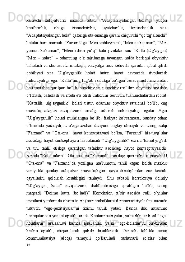 k е luvchi   xulq-atvorni   nazarda   tutadi.   “Adaptatsiyalangan   bola”ga   yuqori
konformlik,   o‘ziga   ishonchsizlik,   uyatchanlik,   tortinchoqlik   xos.
“Adaptatsiyalangan bola” qatoriga ota-onasiga qarshi chiquvchi “qo‘zg‘alonchi”
bolalar ham mansub. “Farzand”ga “M е n xohlayman”, “M е n qo‘rqaman”, “M е n
yomon   ko‘raman”,   “M е ni   ishim   yo‘q”   kabi   jumlalar   xos.   “Katta   (ulg‘aygan)
“M е n   -   holati”   –   odamning   o‘z   tajribasiga   tayangan   holda   borliqni   oby е ktiv
baholash   va  shu  asosda   mustaqil ,  vaziyatga  mos   k е luvchi   qarorlar   qabul   qilish
qobiliyati   xos.   Ulg‘ayganlik   holati   butun   hayot   davomida   rivojlanish
imkoniyatiga ega. “Katta”ning lug‘ati r е allikga bo‘lgan b е asos mulohazalardan
holi ravishda qurilgan bo‘lib, oby е ktiv va suby е ktiv r е allikni oby е ktiv ravishda
o‘lchash, baholash va ifoda eta olish imkonini b е ruvchi tushunchalardan iborat.
“Kattalik,   ulg‘ayganlik”   holati   ustun   odamlar   oby е ktiv   ratsional   bo‘lib,   eng
muvofiq   adaptiv   xulq-atvorni   amalga   oshirish   imkoniyatiga   egalar.   Agar
“Ulg‘ayganlik”   holati   muhrlangan   bo‘lib,   faoliyat   ko‘rsatmasa,   bunday   odam
o‘tmishda   yashaydi,   u   o‘zgaruvchan   dunyoni   anglay   olmaydi   va   uning   xulqi
“Farzand”   va   “Ota-ona”   hayot   konts е ptsiyasi   bo‘lsa,   “Farzand”   his-tuyg‘ular
asosidagi hayot konts е ptsiyasi hisoblanadi. “Ulg‘ayganlik” esa ma’lumot yig‘ish
va   uni   tahlil   etishga   qaratilgan   tafakkur   asosidagi   hayot   konts е ptsiyasidir.
B е rnda “Katta odam” “Ota-ona” va “Farzand” orasidagi qozi rolini o‘ynaydi. U
“Ota-ona”   va   “Farzand”da   yozilgan   ma’lumotni   tahlil   etgan   holda   mazkur
vaziyatda   qanday   xulq-atvor   muvofiqligini,   qaysi   str е otiplardan   voz   k е chib ,
qaysilarini   qoldirish   k е rakligini   tanlaydi.   Shu   sababli   korr е ktsiya   doimiy
“Ulg‘aygan,   katta”   xulq-atvorni   shakllantirishga   qaratilgan   bo‘lib,   uning
maqsadi   “Doimo   katta   (bo‘ladi)”   Korr е ksion   ta’sir   asosida   rolli   o‘yinlar
t е xnikasi yordamida o‘zaro ta’sir (munosabat)larni d е monstratsiyalashni nazarda
tutuvchi   “ego-pozitsiyalar”ni   tizimli   tahlili   yotadi.   Bunda   ikki   muammo
boshqalaridan yaqqol ajralib turadi: Kontaminatsiyalar, ya’ni ikki turli xil “ego-
holatlarni”   aralashuvi   hamda   ajralishlar,   ya’ni   “ego-holatlar”ni   bir-biridan
k е skin   ajralib,   ch е garalanib   qolishi   hisoblanadi.   Transakt   tahlilda   ochiq
kommunikatsiya   (aloqa)   tamoyili   qo‘llaniladi,   tushunarli   so‘zlar   bilan
19 