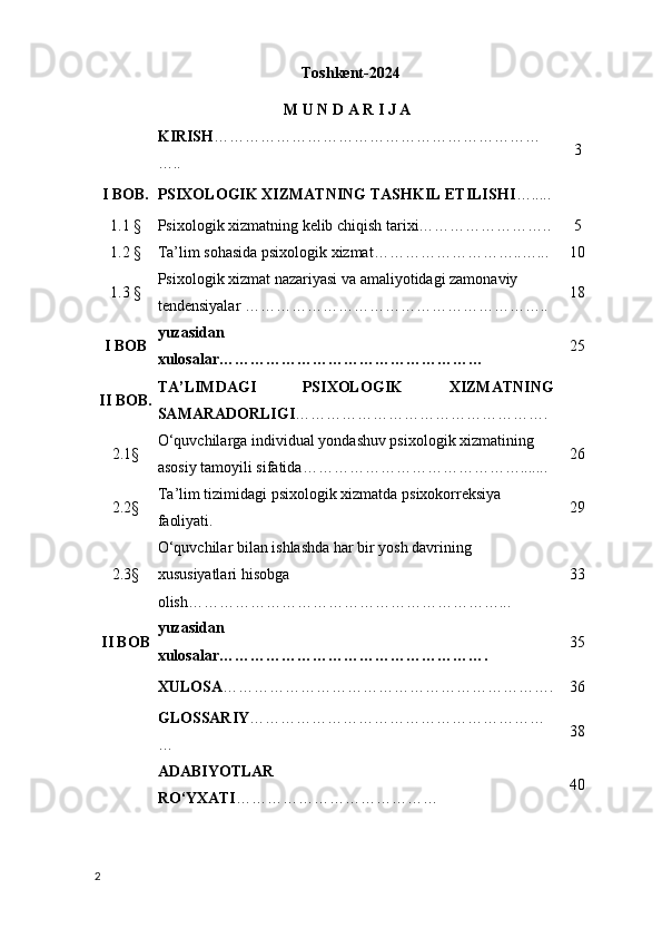 Toshkent-202 4
M U N D A R I J A
KIRIS H ………………………………………………………
….. 3
I BOB. PSIXOLOGIK XIZMATNING TASHKIL ETILISHI ….....
1.1 § Psixologik xizmatning kelib chiqish tarixi…………………….. 5
1.2 § Ta’lim sohasida psixologik xizmat………………………..…... 10
1.3 § Psixologik xizmat nazariyasi va amaliyotidagi zamonaviy 
tendensiyalar ………………………………………………….. 18
I BOB yuzasidan 
xulosalar…………………………………………… 25
II   BOB. TA’ LIMDAGI   PSIXOLOGIK   XIZMATNING
SAMARADORLIGI ………………………………………….
2.1§ O‘quvchilarga  individual yondashuv psixologik xizmatining 
asosiy tamoyili sifatida ……………………………………....... 26
2.2§ Ta ’ lim   tizimidagi   psixologik   xizmatda   psixokorreksiya  
faoliyati . 29
2.3§ O‘quvchilar bilan ishlashda har bir yosh davrining 
xususiyatlari hisobga 
olish……………………………………………………... 33
II BOB yuzasidan 
xulosalar……………………………………………. 35
XULOSA ………………………………………………………. 36
GLOSSARIY …………………………………………………
… 38
ADABIYOTLAR 
RO‘YXATI ………………………………… 40
2 