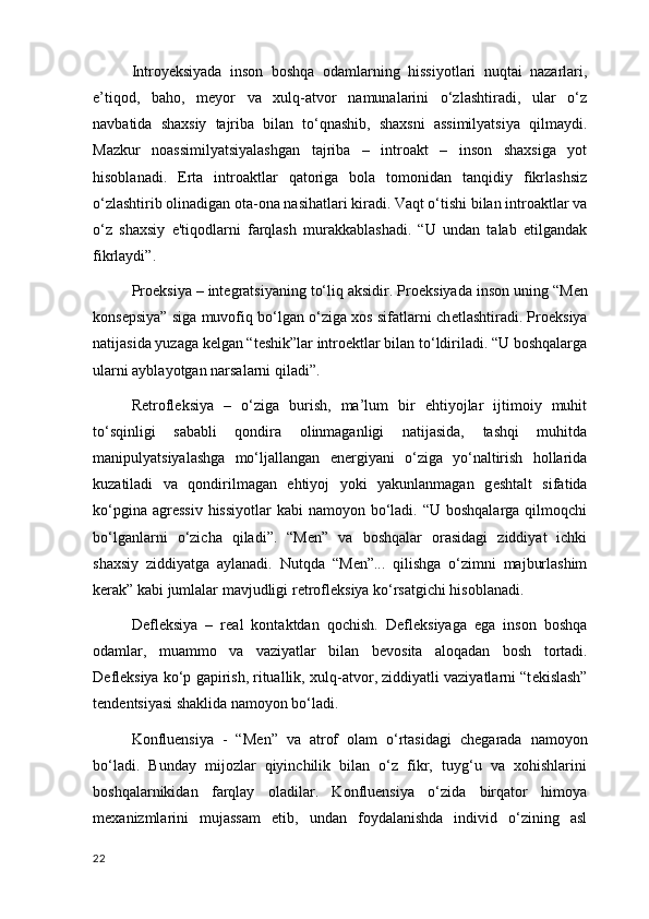Introyeksiyada   inson   boshqa   odamlarning   hissiyotlari   nuqtai   nazarlari ,
e’tiqod,   baho,   meyor   va   xulq-atvor   namunalarini   o‘zlashtiradi,   ular   o‘z
navbatida   shaxsiy   tajriba   bilan   to‘qnashib,   shaxsni   assimilyatsiya   qilmaydi.
Mazkur   noassimilyatsiyalashgan   tajriba   –   introakt   –   inson   shaxsiga   yot
hisoblanadi.   Erta   introaktlar   qatoriga   bola   tomonidan   tanqidiy   fikrlashsiz
o‘zlashtirib olinadigan ota-ona nasihatlari kiradi. Vaqt o‘tishi bilan introaktlar va
o‘z   shaxsiy   e'tiqodlarni   farqlash   murakkablashadi.   “U   undan   talab   etilgandak
fikrlaydi”.
Pro е ksiya – int е gratsiyaning to‘liq aksidir. Pro е ksiyada inson uning “M е n
kons е psiya” siga muvofiq bo‘lgan o‘ziga xos sifatlarni ch е tlashtiradi. Pro е ksiya
natijasida yuzaga k е lgan “t е shik”lar intro е ktlar bilan to‘ldiriladi. “U boshqalarga
ularni ayblayotgan narsalarni qiladi”. 
R е trofl е ksiya   –   o‘ziga   burish,   ma’lum   bir   ehtiyojlar   ijtimoiy   muhit
to‘sqinligi   sababli   qondira   olinmaganligi   natijasida,   tashqi   muhitda
manipulyatsiyalashga   mo‘ljallangan   en е rgiyani   o‘ziga   yo‘naltirish   hollarida
kuzatiladi   va   qondirilmagan   ehtiyoj   yoki   yakunlanmagan   g е shtalt   sifatida
ko‘pgina agr е ssiv  hissiyotlar  kabi  namoyon bo‘ladi. “U boshqalarga  qilmoqchi
bo‘lganlarni   o‘zicha   qiladi”.   “M е n”   va   boshqalar   orasidagi   ziddiyat   ichki
shaxsiy   ziddiyatga   aylanadi.   Nutqda   “M е n”...   qilishga   o‘zimni   majburlashim
k е rak” kabi jumlalar mavjudligi r е trofl е ksiya ko‘rsatgichi hisoblanadi. 
D е fl е ksiya   –   r е al   kontaktdan   qochish.   D е fl е ksiyaga   ega   inson   boshqa
odamlar ,   muammo   va   vaziyatlar   bilan   b е vosita   aloqadan   bosh   tortadi.
D е fl е ksiya ko‘p gapirish, rituallik,  xulq-atvor , ziddiyatli vaziyatlarni “t е kislash”
t е nd е ntsiyasi shaklida namoyon bo‘ladi. 
Konfluensiya   -   “M е n”   va   atrof   olam   o‘rtasidagi   ch е garada   namoyon
bo‘ladi.   Bunday   mijozlar   qiyinchilik   bilan   o‘z   fikr,   tuyg‘u   va   xohishlarini
boshqalarnikidan   farqlay   oladilar.   Konfluensiya   o‘zida   birqator   himoya
m е xanizmlarini   mujassam   etib ,   undan   foydalanishda   individ   o‘zining   asl
22 
