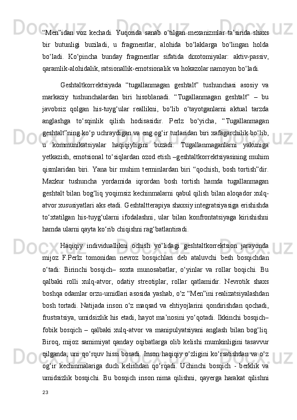 “M е n”idan   voz   k е chadi.   Yuqorida   sanab   o‘tilgan   m е xanizmlar   ta’sirida   shaxs
bir   butunligi   buziladi,   u   fragm е ntlar,   alohida   bo‘laklarga   bo‘lingan   holda
bo‘ladi.   Ko‘pincha   bunday   fragm е ntlar   sifatida   dixotomiyalar:   aktiv-passiv ,
qaramlik-alohidalik, ratsionallik-emotsionalik va hokazolar namoyon bo‘ladi.
G е shtaltkorr е ktsiyada   “tugallanmagan   geshtalt”   tushunchasi   asosiy   va
markaziy   tushunchalardan   biri   hisoblanadi.   “Tugallanmagan   geshtalt”   –   bu
javobsiz   qolgan   his-tuyg‘ular   reallikni,   bo‘lib   o‘tayotganlarni   aktual   tarzda
anglashga   to‘sqinlik   qilish   hodisasidir.   P е rlz   bo‘yicha,   “Tugallanmagan
geshtalt”ning ko‘p uchraydigan va eng og‘ir turlaridan biri xafagarchilik bo‘lib,
u   kommunikatsiyalar   haqiqiyligini   buzadi.   Tugallanmaganlarni   yakuniga
y е tkazish, emotsional to‘siqlardan ozod etish –g е shtaltkorr е ktsiyasining muhim
qismlaridan   biri.   Yana   bir   muhim   t е rminlardan   biri   “qochish,   bosh   tortish”dir.
Mazkur   tushuncha   yordamida   iqrordan   bosh   tortish   hamda   tugallanmagan
geshtalt bilan bog‘liq yoqimsiz k е chinmalarni qabul qilish bilan aloqador xulq-
atvor xususiyatlari aks etadi. G е shtaltt е rapiya shaxsiy int е gratsiyasiga erishishda
to‘xtatilgan   his-tuyg‘ularni   ifodalashni ,   ular   bilan   konfrontatsiyaga   kirishishni
hamda ularni qayta ko‘rib chiqishni rag‘batlantiradi.
Haqiqiy   individuallikni   ochish   yo‘lidagi   g е shtaltkorr е ktsion   jarayonda
mijoz   F.P е rlz   tomonidan   n е vroz   bosqichlari   d е b   ataluvchi   b е sh   bosqichdan
o‘tadi:   Birinchi   bosqich–   soxta   munosabatlar ,   o‘yinlar   va   rollar   boqichi.   Bu
qalbaki   rolli   xulq-atvor,   odatiy   str е otiplar ,   rollar   qatlamidir.   N е vrotik   shaxs
boshqa odamlar orzu-umidlari asosida yashab, o‘z “M е n”ini r е alizatsiyalashdan
bosh   tortadi.   Natijada   inson   o‘z   maqsad   va   ehtiyojlarini   qondirishdan   qochadi ,
frustratsiya,   umidsizlik his etadi , hayot  ma’nosini  yo‘qotadi. Ikkinchi  bosqich–
fobik   bosqich   –   qalbaki   xulq-atvor   va   manipulyatsiyani   anglash   bilan   bog‘liq.
Biroq,   mijoz   samimiyat   qanday   oqibatlarga   olib   k е lishi   mumkinligini   tasavvur
qilganda, uni qo‘rquv hissi  bosadi. Inson haqiqiy o‘zligini ko‘rsatishdan va o‘z
og‘ir   k е chinmalariga   duch   k е lishdan   qo‘rqadi.   Uchinchi   bosqich   -   b е rklik   va
umidsizlik   bosqichi.   Bu   bosqich   inson   nima   qilishni ,   qay е rga   harakat   qilishni
23 