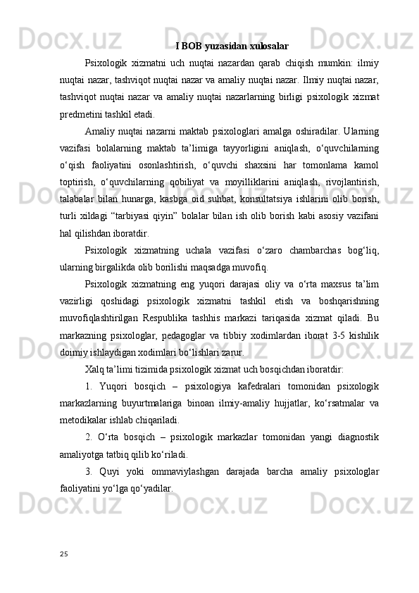 I BOB  yuzasidan xulosalar
Psixologik   xizmatni   uch   nuqtai   nazardan   qarab   chiqish   mumkin:   ilmiy
nuqtai nazar, tashviqot nuqtai nazar va amaliy nuqtai nazar. Ilmiy nuqtai nazar,
tashviqot   nuqtai   nazar   va   amaliy   nuqtai   nazarlarning   birligi   psixologik   xizmat
predmetini  tashkil etadi.
Amaliy   nuqtai   nazarni   maktab   psixologlari   amalga   oshiradilar.   Ularning
vazifasi   bolalarning   maktab   ta’limiga   tayyorligini   aniqlash,   o‘quvchilarning
o‘qish   faoliyatini   osonlashtirish,   o‘quvchi   shaxsini   har   tomonlama   kamol
toptirish,   o‘quvchilarning   qobiliyat   va   moyilliklarini   aniqlash,   rivojlantirish,
talabalar   bilan   hunarga,   kasbga   oid   suhbat,   konsultatsiya   ishlarini   olib   borish,
turli   xildagi   “tarbiyasi   qiyin”   bolalar   bilan   ish   olib   borish   kabi   asosiy   vazifani
hal qilishdan iboratdir. 
Psixologik   xizmatning   uchala   vazifasi   o‘zaro   chambarchas   bog‘liq,
ularning birgalikda olib borilishi maqsadga muvofiq. 
Psixologik   xizmatning   eng   yuqori   darajasi   oliy   va   o‘rta   maxsus   ta’lim
vazirligi   qoshidagi   psixologik   xizmatni   tashkil   etish   va   boshqarishning
muvofiqlashtirilgan   Respublika   tashhis   markazi   tariqasida   xizmat   qiladi.   Bu
markazning   psixologlar,   pedagoglar   va   tibbiy   xodimlardan   iborat   3-5   kishilik
doimiy ishlaydigan xodimlari bo‘lishlari zarur. 
Xalq ta’limi tizimida psixologik xizmat uch bosqichdan iboratdir:
1.   Yuqori   bosqich   –   psixologiya   kafedralari   tomonidan   psixologik
markazlarning   buyurtmalariga   binoan   ilmiy-amaliy   hujjatlar,   ko‘rsatmalar   va
metodikalar ishlab chiqariladi.
2.   O‘rta   bosqich   –   psixologik   markazlar   tomonidan   yangi   diagnostik
amaliyotga tatbiq qilib ko‘riladi.
3.   Quyi   yoki   ommaviylashgan   darajada   barcha   amaliy   psixologlar
faoliyatini yo‘lga qo‘yadilar.
25 