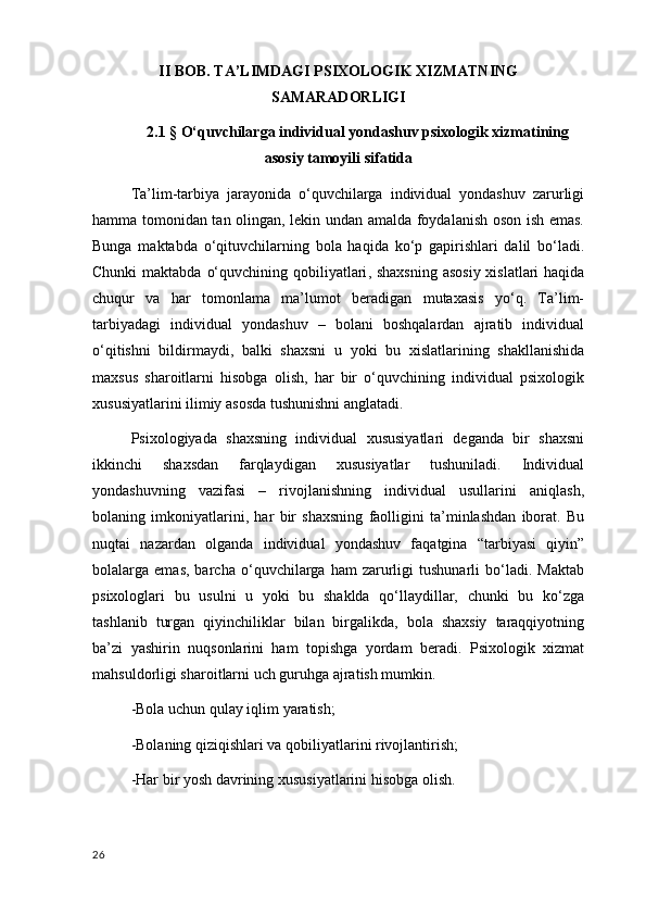 II BOB. TA’LIMDAGI PSIXOLOGIK XIZMATNING
SAMARADORLIGI
2.1 §   O‘quvchilarga  individual yondashuv psixologik xizmatining
asosiy tamoyili sifatida
Ta’lim-tarbiya   jarayonida   o‘quvchilarga   individual   yondashuv   zarurligi
hamma tomonidan tan olingan, lekin undan amalda foydalanish oson ish emas.
Bunga   maktabda   o‘qituvchilarning   bola   haqida   ko‘p   gapirishlari   dalil   bo‘ladi.
Chunki  maktabda   o‘quvchining qobiliyatlari , shaxsning  asosiy xislatlari  haqida
chuqur   va   har   tomonlama   ma’lumot   beradigan   mutaxasis   yo‘q.   Ta’lim-
tarbiyadagi   individual   yondashuv   –   bolani   boshqalardan   ajratib   individual
o‘qitishni   bildirmaydi,   balki   shaxsni   u   yoki   bu   xislatlarining   shakllanishida
maxsus   sharoitlarni   hisobga   olish,   har   bir   o‘quvchining   individual   psixologik
xususiyatlarini ilimiy asosda tushunishni anglatadi.
Psixologiyada   shaxsning   individual   xususiyatlari   deganda   bir   shaxsni
ikkinchi   shaxsdan   farqlaydigan   xususiyatlar   tushuniladi.   Individual
yondashuvning   vazifasi   –   rivojlanishning   individual   usullarini   aniqlash,
bolaning   imkoniyatlarini ,   har   bir   shaxsning   faolligini   ta’minlashdan   iborat.   Bu
nuqtai   nazardan   olganda   individual   yondashuv   faqatgina   “tarbiyasi   qiyin”
bolalarga  emas,   barcha   o‘quvchilarga   ham   zarurligi   tushunarli   bo‘ladi.   Maktab
psixologlari   bu   usulni   u   yoki   bu   shaklda   qo‘llaydillar,   chunki   bu   ko‘zga
tashlanib   turgan   qiyinchiliklar   bilan   birgalikda,   bola   shaxsiy   taraqqiyotning
ba’zi   yashirin   nuqsonlarini   ham   topishga   yordam   beradi.   Psixologik   xizmat
mahsuldorligi sharoitlarni uch guruhga ajratish mumkin. 
-Bola  uchun qulay iqlim yaratish ;
-Bolaning qiziqishlari va qobiliyatlarini rivojlantirish;
-Har bir yosh davrining xususiyatlarini hisobga olish.
26 