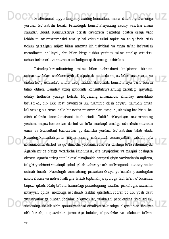 Professional   tayyorlangan   psixolog-konsultant   mana   shu   bo‘yicha   unga
yordam   ko‘rsatishi   kerak.   Psixologik   konsultatsiyaning   asosiy   vazifasi   mana
shundan   iborat.   Konsultatsiya   berish   davomida   psixolog   odatda   qisqa   vaqt
ichida   mijoz   muammosini   amaliy   hal   etish   usulini   topish   va   aniq   ifoda   etish
uchun   qaratilgan   mijoz   bilan   maxsus   ish   uslublari   va   unga   ta’sir   ko‘rsatish
metodlarini   qo‘llaydi,   shu   bilan   birga   ushbu   yechim   mijoz   amalga   oshirishi
uchun tushunarli va mumkin bo‘ladigan qilib amalga oshiriladi. 
Psixolog-konsultantning   mijoz   bilan   uchrashuvi   ko‘pincha   bir-ikki
uchrashuv   bilan   cheklanmaydi.   Ko‘pchilik   hollarda   mijoz   bilan   uch   marta   va
undan ko‘p  uchrashib  ancha  uzoq  muddat   davomida konsultatsiya   berib  borish
talab   etiladi.   Bunday   uzoq   muddatli   konsultatsiyalarning   zarurligi   quyidagi
odatiy   hollarda   yuzaga   keladi:   Mijozning   muammosi   shunday   murakkab
bo‘ladi-ki,   bir-   ikki   soat   davomida   uni   tushunib   olish   deyarli   mumkin   emas.
Mijozning bir emas, balki bir necha muammolari mavjud, ularning har birini hal
etish   alohida   konsultatsiyani   talab   etadi.   Taklif   etilayotgan   muammoning
yechimi   mijoz   tomonidan   darhol   va   to‘la   mustaqil   amalga   oshirilishi   mumkin
emas   va   konsultant   tomonidan   qo‘shimcha   yordam   ko‘rsatishni   talab   etadi.
Psixolog-konsultatsiyada   mijoz   uning   individual   xususiyatlari   sababli   o‘z
muammosini darhol va qo‘shimcha yordamsiz hal eta olishiga to‘la ishonmaydi.
Agarda mijoz o‘ziga   y е tarlicha ishonmasa , o‘z hayajonlari  va xulqini  boshqara
olmasa, agarda uning int е ll е ktual rivojlanish darajasi qiyin vaziyatlarda oqilona,
to‘g‘ri y е chimni mustaqil qabul qilish uchun y е tarli bo‘lmaganda bunday hollar
uchrab   turadi.   Psixologik   xizmatning   psixokorr е ksiya   yo‘nalishi   psixologdan
inson shaxsi va individualligini tarkib toptirish jarayoniga faol ta’sir o‘tkazishni
taqozo qiladi. Xalq ta’limi tizimidagi psixologning vazifasi psixologik xizmatni
muayyan   qoida,   m е zonga   asoslanib   tashkil   qilishdan   iborat   bo‘lib,   yosh   davr
xususiyatlariga   binoan   (bolalar,  o‘quvchilar,  talabalar)   psixikaning  rivojlanishi ,
shaxsning  shakllanishi  qonuniyatlarini  amaliyotda  hisobga  olgan holda faoliyat
olib   borish,   o‘qituvchilar   jamoasiga   bolalar,   o‘quvchilar   va   talabalar   ta’lim-
27 