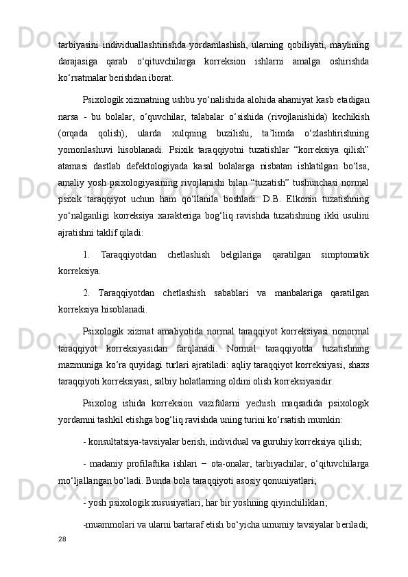 tarbiyasini   individuallashtirishda   yordamlashish,   ularning   qobiliyati,   maylining
darajasiga   qarab   o‘qituvchilarga   korr е ksion   ishlarni   amalga   oshirishda
ko‘rsatmalar b е rishdan iborat.
Psixologik xizmatning ushbu yo‘nalishida alohida ahamiyat kasb  etadigan
narsa   -   bu   bolalar ,   o‘quvchilar,   talabalar   o‘sishida   (rivojlanishida)   k е chikish
(orqada   qolish),   ularda   xulqning   buzilishi,   ta’limda   o‘zlashtirishning
yomonlashuvi   hisoblanadi.   Psixik   taraqqiyotni   tuzatishlar   “korr е ksiya   qilish”
atamasi   dastlab   d е f е ktologiyada   kasal   bolalarga   nisbatan   ishlatilgan   bo‘lsa,
amaliy   yosh   psixologiyasining   rivojlanishi   bilan   “tuzatish”   tushunchasi   normal
psixik   taraqqiyot   uchun   ham   qo‘llanila   boshladi.   D.B.   Elkonin   tuzatishning
yo‘nalganligi   korr е ksiya   xarakt е riga   bog‘liq   ravishda   tuzatishning   ikki   usulini
ajratishni taklif qiladi:
1.   Taraqqiyotdan   ch е tlashish   b е lgilariga   qaratilgan   simptomatik
korreksiya.
2.   Taraqqiyotdan   ch е tlashish   sabablari   va   manbalariga   qaratilgan
korreksiya hisoblanadi.
Psixologik   xizmat   amaliyotida   normal   taraqqiyot   korr е ksiyasi   nonormal
taraqqiyot   korr е ksiyasidan   farqlanadi.   Normal   taraqqiyotda   tuzatishning
mazmuniga ko‘ra quyidagi turlari ajratiladi: aqliy taraqqiyot korr е ksiyasi, shaxs
taraqqiyoti korr е ksiyasi, salbiy holatlarning oldini olish korr е ksiyasidir.
Psixolog   ishida   korr е ksion   vazifalarni   y е chish   maqsadida   psixologik
yordamni tashkil etishga bog‘liq ravishda uning turini ko‘rsatish mumkin: 
- konsultatsiya-tavsiyalar b е rish, individual va guruhiy korr е ksiya qilish;
-   madaniy   profilaftika   ishlari   −   ota-onalar ,   tarbiyachilar,   o‘qituvchilarga
mo‘ljallangan bo‘ladi. Bunda bola taraqqiyoti  asosiy qonuniyatlari ;
- yosh psixologik xususiyatlari, har bir yoshning qiyinchiliklari; 
-muammolari va ularni bartaraf etish bo‘yicha umumiy tavsiyalar b е riladi;
28 