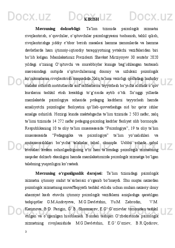 KIRISH
Mavzuning   dolzarbligi:   Ta’lim   tizimida   psixologik   xizmatni
rivojlantirish,   o‘quvchilar,   o‘qituvchilar   psixologiyasini   tushunish,   tahlil   qilish,
rivojlantirishga   jiddiy   e’tibor   berish   masalasi   hamma   zamonlarda   va   hamma
davlatlarda   ham   ijtimoiy-iqtisodiy   taraqqiyotning   yetakchi   vazifalaridan   biri
bo‘lib   kelgan.   Mamlakatimiz   Prezidenti   Shavkat   Mirziyoyev   30   sentabr   2020
yildagi   o‘zining   O‘qituvchi   va   murabbiylar   kuniga   bag‘ishlangan   tantanali
marosimdagi   nutqida   o‘qituvchilarning   doimiy   va   uzluksiz   psixologik
ko‘nikmalarini rivojlantirish maqsadida Xalq ta’limi vazirligi qoshidagi hududiy
malaka oshirish institutlarida sinf rahbarlarini tayyorlash bo‘yicha alohida o‘quv
kurslarini   tashkil   etish   kerakligi   to‘g‘risida   aytib   o‘tdi.   So‘nggi   yillarda
mamlakatda   psixologiya   sohasida   pedagog   kadrlarni   tayyorlash   hamda
amaliyotchi   psixologlar   faoliyatini   qo‘llab-quvvatlashga   oid   bir   qator   ishlar
amalga oshirildi. Hozirgi kunda maktabgacha ta’lim tizimida 2 503 nafar, xalq
ta’limi tizimida 14 272 nafar pedagog-psixolog kadrlar faoliyat olib bormoqda.
Respublikaning  10  ta oliy  ta’lim   muassasasida   “Psixologiya”,  19 ta  oliy ta’lim
muassasasida   “Pedagogika   va   psixologiya”   ta’lim   yo‘nalishlari   va
mutaxassisliklari   bo‘yicha   talabalar   tahsil   olmoqda.   Ushbu   sohada   qabul
kvotalari   keskin   oshirilganligining   o‘zi   ham   ta’limdagi   psixologik   xizmatning
naqadar dolzarb ekanligini hamda mamlakatimizda psixologik xizmatga bo‘lgan
talabning yuqoriligini ko‘rsatadi.
Mavzuning   o‘rganilganlik   darajasi:   Ta’lim   tizimidagi   psixologik
xizmatni   ijtimoiy   muhit   ta’sirlarisiz   o‘rganib   bo‘lmaydi.   Shu   nuqtai   nazardan
psixologik xizmatning muvaffaqiyatli tashkil etilishi uchun muhim nazariy ilmiy
ahamiyat   kasb   etuvchi   ijtimoiy   psixologik   vazifalarni   aniqlashga   qaratilgan
tadqiqotlar   G.M.Andreyeva,   M.G.Davletshin,   Yu.M.   Zabrodin,     V.M.
Karimova,   B.D.   Parigin,   G‘.B.   Shoumarov,   E.G‘.G‘ozievlar   tomonidan   tashkil
etilgan   va   o‘rganilgan   hisoblanadi.   Bundan   tashqari   O‘zbekistonda   psixologik
xizmatning   rivojlanishida   M.G.Davletshin,   E.G‘.G‘oziev,   B.R.Qodirov,
3 