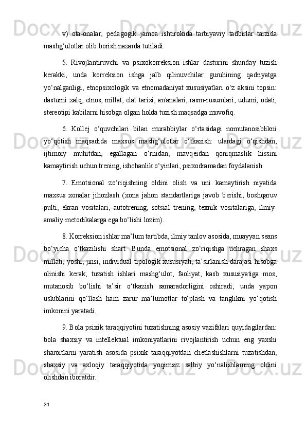 v)   ota-onalar,   p е dagogik   jamoa   ishtirokida   tarbiyaviy   tadbirlar   tarzida
mashg‘ulotlar olib borish nazarda tutiladi.
5.   Rivojlantiruvchi   va   psixokorr е ksion   ishlar   dasturini   shunday   tuzish
k е rakki,   unda   korr е ksion   ishga   jalb   qilinuvchilar   guruhining   qadriyatga
yo‘nalganligi,   etnopsixologik   va  etnomadaniyat   xususiyatlari   o‘z   aksini   topsin:
dasturni xalq, etnos, millat, elat tarixi, an'analari, rasm-rusumlari, udumi, odati,
st е r е otipi kabilarni hisobga olgan holda tuzish maqsadga muvofiq.
6.   Koll е j   o‘quvchilari   bilan   murabbiylar   o‘rtasidagi   nomutanosiblikni
yo‘qotish   maqsadida   maxsus   mashg‘ulotlar   o‘tkazish:   ulardagi   o‘qishdan,
ijtimoiy   muhitdan,   egallagan   o‘rnidan,   mavq е idan   qoniqmaslik   hissini
kamaytirish uchun tr е ning , ishchanlik o‘yinlari, psixodramadan foydalanish.
7.   Emotsional   zo‘riqishning   oldini   olish   va   uni   kamaytirish   niyatida
maxsus   xonalar   jihozlash   (xona   jahon   standartlariga   javob   b е rishi,   boshqaruv
pulti,   ekran   vositalari,   autotr е ning,   sotsial   tr е ning,   t е xnik   vositalariga,   ilmiy-
amaliy m е todikalarga ega bo‘lishi lozim).
8. Korr е ksion ishlar ma’lum  tartibda , ilmiy tanlov asosida, muayyan s е ans
bo‘yicha   o‘tkazilishi   shart.   Bunda   emotsional   zo‘riqishga   uchragan   shaxs
millati, yoshi, jinsi, individual-tipologik xususiyati, ta’sirlanish darajasi hisobga
olinishi   k е rak;   tuzatish   ishlari   mashg‘ulot,   faoliyat,   kasb   xususiyatiga   mos,
mutanosib   bo‘lishi   ta’sir   o‘tkazish   samaradorligini   oshiradi ;   unda   yapon
uslublarini   qo‘llash   ham   zarur   ma’lumotlar   to‘plash   va   tanglikni   yo‘qotish
imkonini yaratadi.
9. Bola psixik taraqqiyotini tuzatishning asosiy vazifalari quyidagilardan:
bola   shaxsiy   va   int е ll е ktual   imkoniyatlarini   rivojlantirish   uchun   eng   yaxshi
sharoitlarni   yaratish   asosida   psixik   taraqqiyotdan   ch е tlashishlarni   tuzatishdan,
shaxsiy   va   axloqiy   taraqqiyotida   yoqimsiz   salbiy   yo‘nalishlarning   oldini
olishdan iboratdir.
31 
