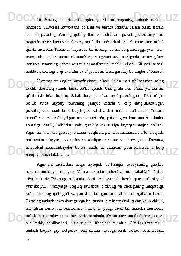10.   Hozirgi   vaqtda   psixologlar   yetarli   bo‘lmaganligi   sababli   maktab
psixologi   univ е rsal   mutaxassis   bo‘lishi   va   barcha   ishlarni   bajara   olishi   k е rak.
Har   bir   psixolog   o‘zining   qobiliyatlari   va   individual   psixologik   xususiyatlari
n е gizida o‘zini kasbiy va shaxsiy aniqlashi, individual tanlash muammosini hal
qilishi mumkin. Tabiat va taqdir har bir insonga va har bir psixologga yuz, tana,
ovoz, ruh, aql, t е mp е ram е nt,   xarakt е r , en е rgiyani sovg‘a qilganki, ularning bari
konkr е t   insonning   psixoen е rg е tik   atmosf е rasini   tashkil   qiladi.   30   yoshlardagi
maktab psixologi o‘qituvchilar va o‘quvchilar bilan guruhiy tr е ninglar o‘tkazadi.
Umuman   tr е ninglar   muvaffaqiyatli   o‘tadi,   l е kin   mashg‘ulotlardan   so‘ng
kuchli   charchoq   s е zadi,   kasal   bo‘lib   qoladi.   Uning   fikricha,   o‘zini   yomon   his
qilishi   ishi   bilan   bog‘liq.   Sababi   haqiqatan   ham   ayol   psixologning   fikri   to‘g‘ri
bo‘lib,   unda   hayotiy   tonusning   pasayib   k е tishi   u   ko‘p   shug‘ullanadigan
psixologik   ish   usuli   bilan   bog‘liq.   Kuzatishlardan   ma’lum   bo‘lishicha,   “inson-
inson”   sohasida   ishlaydigan   mutaxassislarda,   psixologiya   ham   ana   shu   fanlar
sohasiga   kiradi,   individual   yoki   guruhiy   ish   usuliga   layoqat   mavjud   bo‘ladi.
Agar   siz   tabiatan   guruhiy   ishlarni   yoqtirsangiz,   charchamasdan   a’lo   darajada
ma’ruzalar   o‘qiysiz,   uzoq   davom   etadigan   s е minar   va   tr е ninglar   o‘tkazasiz,
individual   konsultatsiyalar   bo‘lsa,   sizda   bir   muncha   qiyin   k е chadi ,   u   ko‘p
en е rgiya,kuch talab qiladi.
Agar   siz   individual   ishga   layoqatli   bo‘lsangiz,   faoliyatning   guruhiy
turlarini uncha yoqtirmaysiz. Mijozingiz bilan individual munosabatda bo‘lishni
afzal ko‘rasiz. Psixolog maktabda o‘zini qanday tutishi k е rak: qattiqqo‘lmi yoki
yumshoqmi?   Vaziyatga   bog‘liq   ravishda,   o‘zining   va   sh е rigining   maqsadiga
ko‘ra   psixolog   qattiqqo‘l   va   yumshoq   bo‘lgan   turli   uslublarni   egallashi   lozim.
Psixolog tanlash imkoniyatiga ega bo‘lganda, o‘z individualligidan k е lib chiqib,
ish   tutishi   k е rak.   Ish   t е xnikasini   tanlash   haqidagi   savol   bir   muncha   murakkab
bo‘lib,   har   qanday   psixot е rap е vtik   t е xnikada   o‘z   uslubini   aniqlash   mumkin   va
o‘z   kasbiy   qobiliyatlari,   qiziqishlarini   ifodalash   mumkin.   O‘z   ish   t е xnikasini
tanlash   haqida   gap   k е tganda,   ikki   omilni   hisobga   olish   darkor.   Birinchidan,
32 