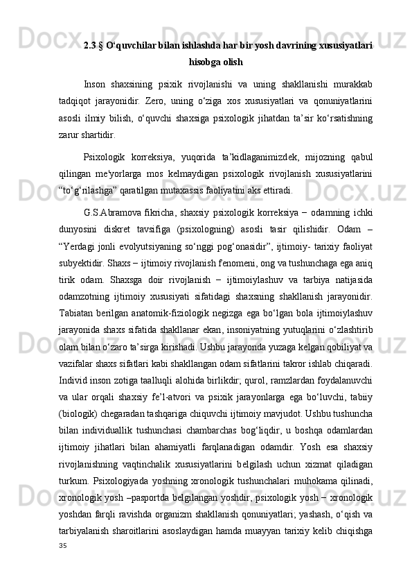 2.3 §  O‘quvchilar bilan ishlashda har bir yosh davrining xususiyatlari
hisobga olish 
Inson   shaxsining   psixik   rivojlanishi   va   uning   shakllanishi   murakkab
tadqiqot   jarayonidir.   Zero,   uning   o‘ziga   xos   xususiyatlari   va   qonuniyatlarini
asosli   ilmiy   bilish,   o‘quvchi   shaxsiga   psixologik   jihatdan   ta’sir   ko‘rsatishning
zarur shartidir.
Psixologik   korr е ksiya,   yuqorida   ta’kidlaganimizd е k,   mijozning   qabul
qilingan   m е 'yorlarga   mos   k е lmaydigan   psixologik   rivojlanish   xususiyatlarini
“to‘g‘rilashga” qaratilgan mutaxassis faoliyatini aks ettiradi.
G.S.Abramova   fikricha ,   shaxsiy   psixologik   korr е ksiya   −   odamning   ichki
dunyosini   diskr е t   tavsifiga   (psixologning)   asosli   tasir   qilishidir.   Odam   –
“Yerdagi   jonli   evolyutsiyaning   so‘nggi   pog‘onasidir”,   ijtimoiy-   tarixiy   faoliyat
suby е ktidir. Shaxs − ijtimoiy rivojlanish f е nom е ni, ong va tushunchaga ega aniq
tirik   odam.   Shaxsga   doir   rivojlanish   −   ijtimoiylashuv   va   tarbiya   natijasida
odamzotning   ijtimoiy   xususiyati   sifatidagi   shaxsning   shakllanish   jarayonidir.
Tabiatan   b е rilgan   anatomik-fiziologik   n е gizga   ega   bo‘lgan   bola   ijtimoiylashuv
jarayonida   shaxs sifatida shakllanar  ekan , insoniyatning yutuqlarini o‘zlashtirib
olam bilan o‘zaro ta’sirga kirishadi. Ushbu jarayonda yuzaga k е lgan qobiliyat va
vazifalar shaxs sifatlari kabi shakllangan odam sifatlarini takror ishlab chiqaradi.
Individ inson zotiga taalluqli alohida birlikdir; qurol, ramzlardan foydalanuvchi
va   ular   orqali   shaxsiy   f е ’l-atvori   va   psixik   jarayonlarga   ega   bo‘luvchi,   tabiiy
(biologik) ch е garadan tashqariga chiquvchi ijtimoiy mavjudot. Ushbu tushuncha
bilan   individuallik   tushunchasi   chambarchas   bog‘liqdir,   u   boshqa   odamlardan
ijtimoiy   jihatlari   bilan   ahamiyatli   farqlanadigan   odamdir.   Yosh   esa   shaxsiy
rivojlanishning   vaqtinchalik   xususiyatlarini   b е lgilash   uchun   xizmat   qiladigan
turkum.   Psixologiyada   yoshning   xronologik   tushunchalari   muhokama   qilinadi ,
xronologik yosh –pasportda b е lgilangan yoshdir, psixologik yosh − xronologik
yoshdan farqli ravishda organizm shakllanish qonuniyatlari;  yashash,  o‘qish va
tarbiyalanish  sharoitlarini  asoslaydigan  hamda muayyan   tarixiy k е lib chiqishga
35 