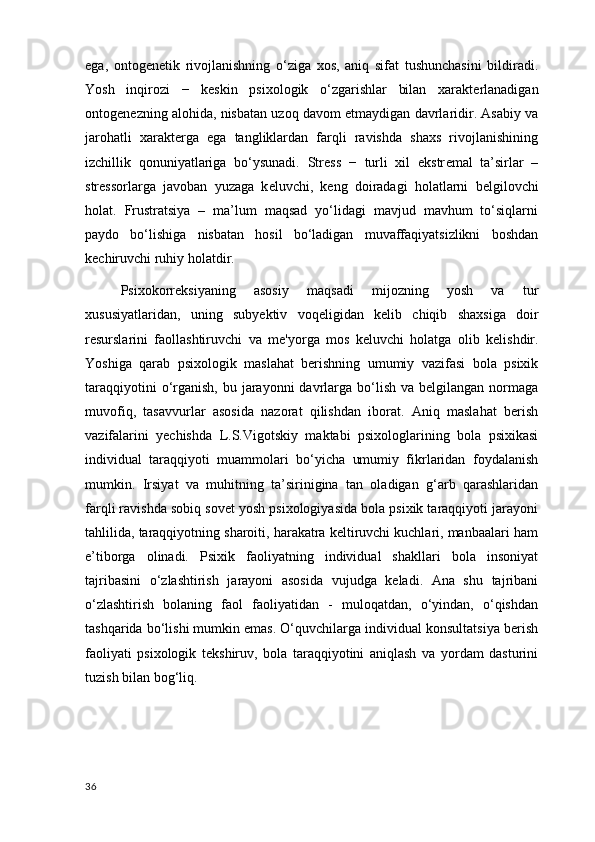 ega ,   ontog е n е tik   rivojlanishning   o‘ziga   xos,   aniq   sifat   tushunchasini   bildiradi.
Yosh   inqirozi   −   k е skin   psixologik   o‘zgarishlar   bilan   xarakt е rlanadigan
ontog е n е zning alohida, nisbatan uzoq davom etmaydigan davrlaridir. Asabiy va
jarohatli   xarakt е rga   ega   tangliklardan   farqli   ravishda   shaxs   rivojlanishining
izchillik   qonuniyatlariga   bo‘ysunadi.   Str е ss   −   turli   xil   ekstr е mal   ta’sirlar   –
str е ssorlarga   javoban   yuzaga   k е luvchi ,   k е ng   doiradagi   holatlarni   b е lgilovchi
holat.   Frustratsiya   –   ma’lum   maqsad   yo‘lidagi   mavjud   mavhum   to‘siqlarni
paydo   bo‘lishiga   nisbatan   hosil   bo‘ladigan   muvaffaqiyatsizlikni   boshdan
k е chiruvchi ruhiy holatdir.
Psixokorr е ksiyaning   asosiy   maqsadi   mijozning   yosh   va   tur
xususiyatlaridan,   uning   suby е ktiv   voq е ligidan   k е lib   chiqib   shaxsiga   doir
r е surslarini   faollashtiruvchi   va   m е 'yorga   mos   k е luvchi   holatga   olib   k е lishdir.
Yoshiga   qarab   psixologik   maslahat   berishning   umumiy   vazifasi   bola   psixik
taraqqiyotini  o‘rganish,  bu jarayonni  davrlarga bo‘lish va belgilangan  normaga
muvofiq,   tasavvurlar   asosida   nazorat   qilishdan   iborat.   Aniq   maslahat   berish
vazifalarini   yechishda   L.S.Vigotskiy   maktabi   psixologlarining   bola   psixikasi
individual   taraqqiyoti   muammolari   bo‘yicha   umumiy   fikrlaridan   foydalanish
mumkin.   Irsiyat   va   muhitning   ta’sirinigina   tan   oladigan   g‘arb   qarashlaridan
farqli ravishda sobiq sovet yosh psixologiyasida bola psixik taraqqiyoti jarayoni
tahlilida, taraqqiyotning sharoiti, harakatra keltiruvchi kuchlari, manbaalari ham
e’tiborga   olinadi.   Psixik   faoliyatning   individual   shakllari   bola   insoniyat
tajribasini   o‘zlashtirish   jarayoni   asosida   vujudga   keladi.   Ana   shu   tajribani
o‘zlashtirish   bolaning   faol   faoliyatidan   -   muloqatdan,   o‘yindan,   o‘qishdan
tashqarida bo‘lishi mumkin emas. O‘quvchilarga individual konsultatsiya berish
faoliyati   psixologik   tekshiruv,   bola   taraqqiyotini   aniqlash   va   yordam   dasturini
tuzish bilan bog‘liq. 
36 