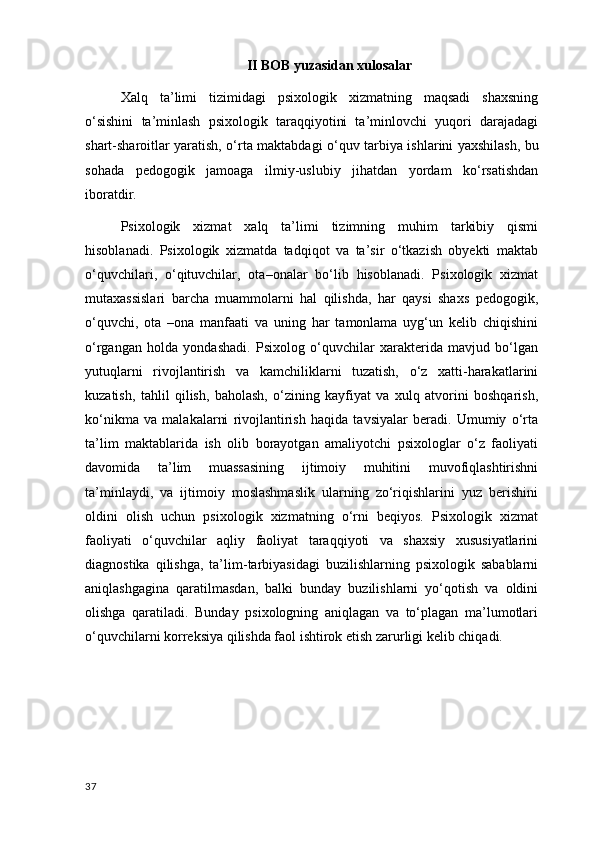 II BOB yuzasidan xulosalar
Xalq   ta’limi   tizimidagi   psixologik   xizmatning   maqsadi   shaxsning
o‘sishini   ta’minlash   psixologik   taraqqiyotini   ta’minlovchi   yuqori   darajadagi
shart-sharoitlar yaratish, o‘rta maktabdagi o‘quv   tarbiya ishlarini yaxshilash , bu
sohada   pedogogik   jamoaga   ilmiy-uslubiy   jihatdan   yordam   ko‘rsatishdan
iboratdir.
Psixologik   xizmat   xalq   ta’limi   tizimning   muhim   tarkibiy   qismi
hisoblanadi.   Psixologik   xizmatda   tadqiqot   va   ta’sir   o‘tkazish   obyekti   maktab
o‘quvchilari,   o‘qituvchilar,   ota–onalar   bo‘lib   hisoblanadi.   Psixologik   xizmat
mutaxassislari   barcha   muammolarni   hal   qilishda,   har   qaysi   shaxs   pedogogik,
o‘quvchi,   ota   –ona   manfaati   va   uning   har   tamonlama   uyg‘un   kelib   chiqishini
o‘rgangan   holda   yondashadi.   Psixolog   o‘quvchilar   xarakterida   mavjud   bo‘lgan
yutuqlarni   rivojlantirish   va   kamchiliklarni   tuzatish,   o‘z   xatti-harakatlarini
kuzatish,   tahlil   qilish ,   baholash,   o‘zining   kayfiyat   va   xulq   atvorini   boshqarish,
ko‘nikma   va   malakalarni   rivojlantirish   haqida   tavsiyalar   beradi.   Umumiy   o‘rta
ta’lim   maktablarida   ish   olib   borayotgan   amaliyotchi   psixologlar   o‘z   faoliyati
davomida   ta’lim   muassasining   ijtimoiy   muhitini   muvofiqlashtirishni
ta’minlaydi,   va   ijtimoiy   moslashmaslik   ularning   zo‘riqishlarini   yuz   berishini
oldini   olish   uchun   psixologik   xizmatning   o‘rni   beqiyos.   Psixologik   xizmat
faoliyati   o‘quvchilar   aqliy   faoliyat   taraqqiyoti   va   shaxsiy   xususiyatlarini
diagnostika   qilishga,   ta’lim-tarbiyasidagi   buzilishlarning   psixologik   sabablarni
aniqlashgagina   qaratilmasdan,   balki   bunday   buzilishlarni   yo‘qotish   va   oldini
olishga   qaratiladi.   Bunday   psixologning   aniqlagan   va   to‘plagan   ma’lumotlari
o‘quvchilarni korreksiya qilishda faol ishtirok etish zarurligi kelib chiqadi.
37 