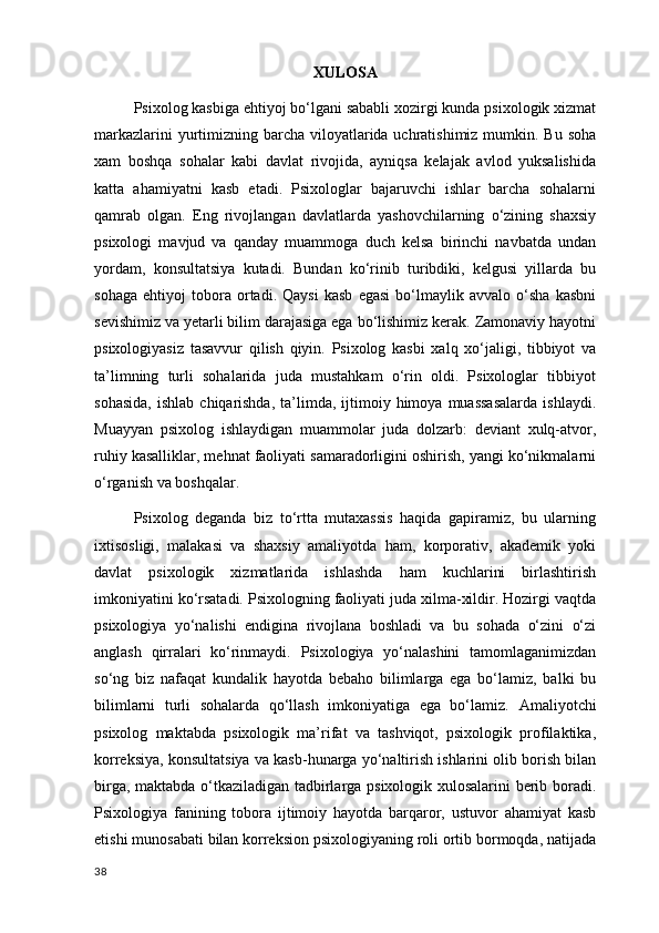 XULOSA
Psixolog kasbiga ehtiyoj bo‘lgani sababli xozirgi kunda psixologik xizmat
markazlarini  yurtimizning barcha viloyatlarida uchratishimiz mumkin. Bu soha
xam   boshqa   sohalar   kabi   davlat   rivojida,   ayniqsa   kelajak   avlod   yuksalishida
katta   ahamiyatni   kasb   etadi.   Psixologlar   bajaruvchi   ishlar   barcha   sohalarni
qamrab   olgan.   Eng   rivojlangan   davlatlarda   yashovchilarning   o‘zining   shaxsiy
psixologi   mavjud   va   qanday   muammoga   duch   kelsa   birinchi   navbatda   undan
yordam,   konsultatsiya   kutadi.   Bundan   ko‘rinib   turibdiki,   kelgusi   yillarda   bu
sohaga   ehtiyoj   tobora   ortadi.   Qaysi   kasb   egasi   bo‘lmaylik   avvalo   o‘sha   kasbni
sevishimiz va yetarli bilim darajasiga ega bo‘lishimiz kerak. Zamonaviy hayotni
psixologiyasiz   tasavvur   qilish   qiyin.   Psixolog   kasbi   xalq   xo‘jaligi,   tibbiyot   va
ta’limning   turli   sohalarida   juda   mustahkam   o‘rin   oldi.   Psixologlar   tibbiyot
sohasida,  ishlab   chiqarishda,   ta’limda,   ijtimoiy  himoya  muassasalarda   ishlaydi.
Muayyan   psixolog   ishlaydigan   muammolar   juda   dolzarb:   deviant   xulq-atvor,
ruhiy kasalliklar, mehnat faoliyati samaradorligini oshirish, yangi ko‘nikmalarni
o‘rganish va boshqalar.
Psixolog   deganda   biz   to‘rtta   mutaxassis   haqida   gapiramiz,   bu   ularning
ixtisosligi,   malakasi   va   shaxsiy   amaliyotda   ham,   korporativ,   akademik   yoki
davlat   psixologik   xizmatlarida   ishlashda   ham   kuchlarini   birlashtirish
imkoniyatini ko‘rsatadi. Psixologning faoliyati juda xilma-xildir. Hozirgi vaqtda
psixologiya   yo‘nalishi   endigina   rivojlana   boshladi   va   bu   sohada   o‘zini   o‘zi
anglash   qirralari   ko‘rinmaydi.   Psixologiya   yo‘nalashini   tamomlaganimizdan
so‘ng   biz   nafaqat   kundalik   hayotda   bebaho   bilimlarga   ega   bo‘lamiz,   balki   bu
bilimlarni   turli   sohalarda   qo‘llash   imkoniyatiga   ega   bo‘lamiz.   Amaliyotchi
psixolog   maktabda   psixologik   ma’rifat   va   tashviqot,   psixologik   profilaktika,
korreksiya, konsultatsiya va kasb-hunarga yo‘naltirish ishlarini olib borish bilan
birga, maktabda o‘tkaziladigan tadbirlarga psixologik xulosalarini berib boradi.
Psixologiya   fanining   tobora   ijtimoiy   hayotda   barqaror,   ustuvor   ahamiyat   kasb
etishi munosabati bilan korreksion psixologiyaning roli ortib bormoqda, natijada
38 