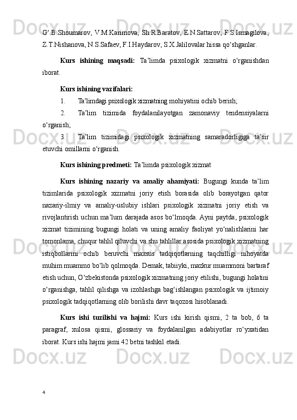 G‘.B.Shoumarov,   V.M.Karimova,   Sh.R.Baratov,   E.N.Sattarov,   F.S.Ismagilova,
Z.T.Nishanova, N.S.Safaev, F.I.Haydarov, S.X.Jalilovalar hissa qo‘shganlar.
Kurs   ishining   maqsadi:   Ta’limda   psixologik   xizmatni   o‘rganishdan
iborat.
Kurs ishi ning  vazifalari :  
1. Ta’limdagi psixologik xizmatning  mohiyatini ochib berish;
2. Ta’lim   tizimida   foydalanilayotgan   zamonaviy   tendensiyalarni
o‘rganish;
3. Ta’lim   tizimidagi   psixologik   xizmatning   samaradorligiga   ta’sir
etuvchi omillarni o‘rganish.
Kurs ishining predmeti:  Ta’limda psixologik xizmat
Kurs   ishining   nazariy   va   amaliy   ahamiyati:   Bugungi   kunda   ta’lim
tizimlarida   psixologik   xizmatni   joriy   etish   borasida   olib   borayotgan   qator
nazariy-ilmiy   va   amaliy-uslubiy   ishlari   psixologik   xizmatni   joriy   etish   va
rivojlantirish  uchun ma’lum  darajada  asos   bo‘lmoqda.  Ayni  paytda,  psixologik
xizmat   tizimining   bugungi   holati   va   uning   amaliy   faoliyat   yo‘nalishlarini   har
tomonlama, chuqur tahlil qiluvchi va shu tahlillar asosida psixologik xizmatning
istiqbollarini   ochib   beruvchi   maxsus   tadqiqotlarning   taqchilligi   nihoyatda
muhim muammo bo‘lib qolmoqda. Demak, tabiiyki, mazkur muammoni bartaraf
etish uchun, O‘zbekistonda psixologik xizmatning joriy etilishi, bugungi holatini
o‘rganishga,   tahlil   qilishga   va   izohlashga   bag‘ishlangan   psixologik   va   ijtimoiy
psixologik tadqiqotlarning olib borilishi davr taqozosi hisoblanadi.
Kurs   ishi   tuzilishi   va   hajmi:   Kurs   ishi   kirish   qismi,   2   ta   bob,   6   ta
paragraf,   xulosa   qismi,   glossariy   va   foydalanilgan   adabiyotlar   ro‘yxatidan
iborat. Kurs ishi hajmi jami 42 betni tashkil etadi.
4 