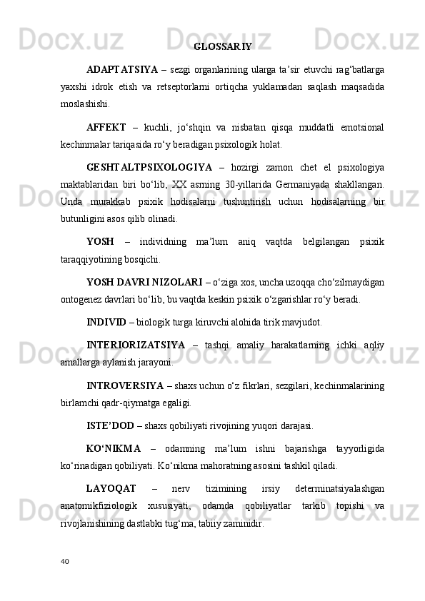 GLOSSARIY
ADAPTATSIYA   – sezgi  organlarining ularga ta’sir etuvchi rag‘batlarga
yaxshi   idrok   etish   va   retseptorlarni   ortiqcha   yuklamadan   saqlash   maqsadida
moslashishi.
AFFEKT   –   kuchli,   jo‘shqin   va   nisbatan   qisqa   muddatli   emotsional
kechinmalar tariqasida ro‘y beradigan psixologik holat.
GESHTALTPSIXOLOGIYA   –   hozirgi   zamon   chet   el   psixologiya
maktablaridan   biri   bo‘lib,   XX   asrning   30-yillarida   Germaniyada   shakllangan.
Unda   murakkab   psixik   hodisalarni   tushuntirish   uchun   hodisalarning   bir
butunligini asos qilib olinadi.
YOSH   –   individning   ma’lum   aniq   vaqtda   belgilangan   psixik
taraqqiyotining bosqichi.
YOSH DAVRI NIZOLARI  – o‘ziga xos, uncha uzoqqa cho‘zilmaydigan
ontogenez davrlari bo‘lib, bu vaqtda keskin psixik o‘zgarishlar ro‘y beradi.
INDIVID  – biologik turga kiruvchi alohida tirik mavjudot.
INTERIORIZATSIYA   –   tashqi   amaliy   harakatlarning   ichki   aqliy
amallarga aylanish jarayoni.
INTROVERSIYA  – shaxs uchun o‘z fikrlari, sezgilari, kechinmalarining
birlamchi qadr-qiymatga egaligi.
ISTE’DOD  – shaxs qobiliyati rivojining yuqori darajasi.
KO‘NIKMA   –   odamning   ma’lum   ishni   bajarishga   tayyorligida
ko‘rinadigan qobiliyati. Ko‘nikma mahoratning asosini tashkil qiladi.
LAYOQAT   –   nerv   tizimining   irsiy   determinatsiyalashgan
anatomikfiziologik   xususiyati,   odamda   qobiliyatlar   tarkib   topishi   va
rivojlanishining dastlabki tug‘ma, tabiiy zaminidir.
40 