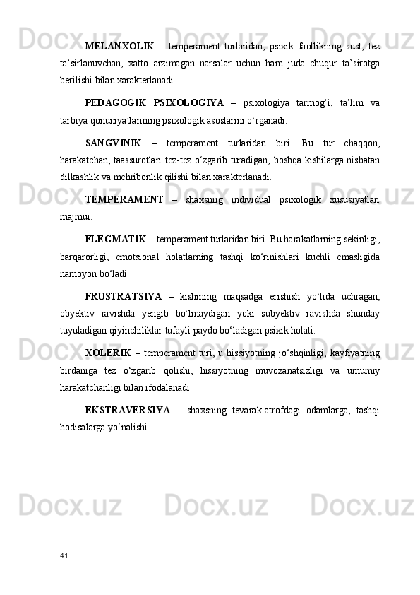 MELANXOLIK   –   temperament   turlaridan,   psixik   faollikning   sust,   tez
ta’sirlanuvchan,   xatto   arzimagan   narsalar   uchun   ham   juda   chuqur   ta’sirotga
berilishi bilan xarakterlanadi.
PEDAGOGIK   PSIXOLOGIYA   –   psixologiya   tarmog‘i,   ta’lim   va
tarbiya qonuniyatlarining psixologik asoslarini o‘rganadi.
SANGVINIK   –   temperament   turlaridan   biri.   Bu   tur   chaqqon,
harakatchan, taassurotlari tez-tez o‘zgarib turadigan, boshqa kishilarga nisbatan
dilkashlik va mehribonlik qilishi bilan xarakterlanadi.
TEMPERAMENT   –   shaxsniig   individual   psixologik   xususiyatlari
majmui.
FLEGMATIK  – temperament turlaridan biri. Bu harakatlarning sekinligi,
barqarorligi,   emotsional   holatlarning   tashqi   ko‘rinishlari   kuchli   emasligida
namoyon bo‘ladi. 
FRUSTRATSIYA   –   kishining   maqsadga   erishish   yo‘lida   uchragan,
obyektiv   ravishda   yengib   bo‘lmaydigan   yoki   subyektiv   ravishda   shunday
tuyuladigan qiyinchiliklar tufayli paydo bo‘ladigan psixik holati.
XOLERIK   –  temperament  turi, u  hissiyotning  jo‘shqinligi,  kayfiyatning
birdaniga   tez   o‘zgarib   qolishi,   hissiyotning   muvozanatsizligi   va   umumiy
harakatchanligi bilan ifodalanadi.
EKSTRAVERSIYA   –   shaxsning   tevarak-atrofdagi   odamlarga,   tashqi
hodisalarga yo‘nalishi.
41 