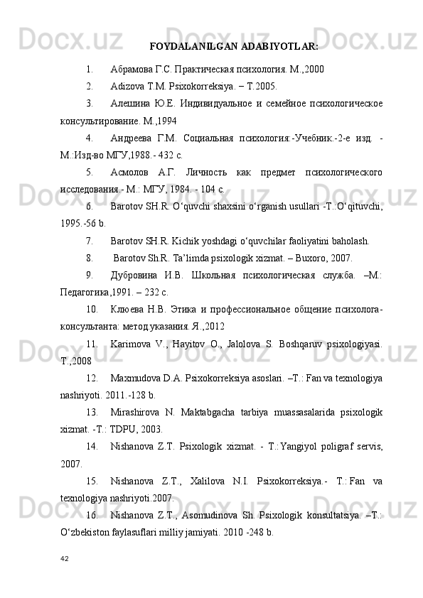 FOYDALANILGAN ADABIYOTLAR:  
1. Абрамова Г.С. Практическая психология. М.,2000
2. Adizova T.M. Psixokorrеksiya. − T.2005.  
3. Алешина   Ю.Е.   Индивидуальное   и   семейное   психологическое
консультирование. М.,1994
4. Андреева   Г.М.   Социальная   психология:-Учебник.-2-e   изд.   -
M.:Изд-вo MГУ,1988.- 432 с.
5. Асмолов   A.Г.   Личность   как   предмет   психологического
исследования.-  M.:  MГУ , 1984. - 104  с . 
6. Barotov SH.R. O‘quvchi shaxsini o‘rganish usullari -T.:O‘qituvchi,
1995.-56 b.
7. Barotov SH.R. Kichik yoshdagi o‘quvchilar faoliyatini baholash.
8.  Barotov Sh.R. Ta’limda psixologik xizmat. – Buxoro, 2007.
9. Дубровина   И.В.   Школьная   психологическая   служба.   –М.:
Педагогика ,1991. – 232 с. 
10. Клюева   Н.В.   Этика   и   профессиональное   общение   психолога-
консультанта: метод.указания. Я.,2012 
11. Karimova   V.,   Hayitov   О.,   Jalolova   S.   Boshqaruv   psixologiyasi .
Т.,2008
12. Maxmudova D.A. Psixokorrеksiya asoslari. –T.: Fan va tеxnologiya
nashriyoti.  2011.-128  b . 
13. Mirashirova   N.   Maktabgacha   tarbiya   muassasalarida   psixologik
xizmat. -T.: TDPU, 2003.
14. Nishanova   Z.T.   Psixologik   xizmat.   -   T.: Yangiyol   poligraf   servis ,
2007.
15. Nishanova   Z.T.,   Xalilova   N.I.   Psixokorr е ksiya.-   T.:   Fan   va
t е xnologiya  nashriyoti.2007.
16. Nishanova   Z.T.,   Asomudinova   Sh.   Psixologik   konsultatsiya.   –T.:
O‘zb е kiston faylasuflari milliy jamiyati. 2010 -248 b.
42 