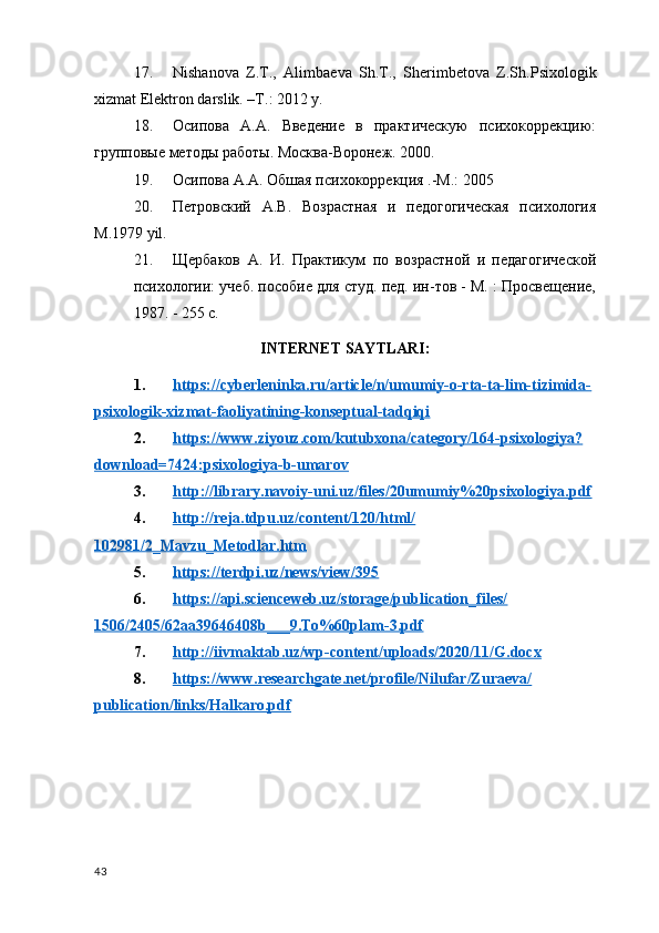 17. Nishanova   Z.T.,   Alimba е va   Sh.T.,   Sh е rimb е tova   Z.Sh.Psixologik
xizmat  El е ktron darslik. –T.: 2012 y.
18. Осипова   А.А.   Введение   в   практическую   психокоррекцию:
групповые  методы работы. Москва-Воронеж. 2000.
19. Осипова А.А. Обшая психокоррекция .-М.: 2005
20. Петровский   A.В.   Возрастная   и   педогогическая   психология
M .1979  yil .
21. Щербаков   А.   И.   Практикум   по   возрастной   и   педагогической
психологии: учеб. пособие для студ. пед. ин-тов - М. : Просвещение,
1987. - 255 с.
INTERNET SAYTLARI:
1. https://cyberleninka.ru/article/n/umumiy-o-rta-ta-lim-tizimida-   
psixologik-xizmat-faoliyatining-konseptual-tadqiqi
2. https://www.ziyouz.com/kutubxona/category/164-psixologiya?   
download=7424:psixologiya-b-umarov
3. http://library.navoiy-uni.uz/files/20umumiy%20psixologiya.pdf   
4. http://reja.tdpu.uz/content/120/html/   
102981/2_Mavzu_Metodlar.htm
5. https://terdpi.uz/news/view/395   
6. https://api.scienceweb.uz/storage/publication_files/   
1506/2405/62aa39646408b___9.To%60plam-3.pdf
7. http://iivmaktab.uz/wp-content/uploads/2020/11/G.docx   
8. https://www.researchgate.net/profile/Nilufar/Zuraeva/   
publication/links/Halkaro.pdf
43 