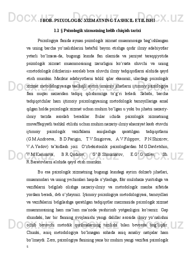 I BOB.  PSIXOLOGIK XIZMATNING TASHKIL ETILISHI
1.1   §  Psixologik xizmatning kelib chiqish tarixi
Psixologiya   fanida   aynan   psixologik   xizmat   muammosiga   bag‘ishlangan
va   uning   barcha   yo‘nalishlarini   batafsil   bayon   etishga   qodir   ilmiy   adabiyotlar
yetarli   bo‘lmasa-da,   bugungi   kunda   fan   olamida   va   jamiyat   taraqqiyotida
psixologik   xizmat   muammosining   zarurligini   ko‘rsata   oluvchi   va   uning
«metodologik ildizlarini» asoslab bera oluvchi ilmiy tadqiqodlarni alohida qayd
etish   mumkin.   Mazkur   adabiyotlarni   tahlil   qilar   ekanmiz,   ulardagi   psixologik
xizmat metodologiyasiga taalluqli ayrim umumiy jihatlarni ijtimoiy psixologiya
fani   nuqtai   nazaridan   tadqiq   qilishimizga   to‘g‘ri   keladi.   Sababi,   barcha
tadqiqotchilar   ham   ijtimoiy   psixologiyaning   metodologik   tamoyillariga   amal
qilgan holda psixologik xizmat uchun muhim bo‘lgan u yoki bu jihatni nazariy-
ilmiy   tarzda   asoslab   beradilar.   Bular   ichida   psixologik   xizmatning
muvaffaqiyatli tashkil etilishi uchun muhim nazariy-ilmiy ahamiyat kasb etuvchi
ijtimoiy   psixologik   vazifalarni   aniqlashga   qaratilgan   tadqiqotlarni
(G.M.Andreeva,   B.D.Parigin,   T.V.Snigireva,   A.V.Filippov,   P.N.Shixirev,
V.A.Yadov)   ta’kidlash   joiz.   O‘zbekistonlik   psixologlardan   M.G.Davletshin,
V.M.Karimova,   B.R.Qodirov,   G‘.B.Shoumarov,   E.G‘.G‘oziev,   Sh.
R.Baratovlarni alohida qayd etish mumkin.
Bu   esa   psixologik   xizmatning   bugungi   kundagi   ayrim   dolzarb   jihatlari,
muammolari va uning yechimlari haqida o‘ylashga, fikr mulohaza yuritishga va
vazifalarni   belgilab   olishga   nazariy-ilmiy   va   metodologik   manba   sifatida
yordam beradi, deb o‘ylaymiz. Ijtimoiy psixologiya metodologiyasi, tamoyillari
va vazifalarini  belgilashga  qaratilgan tadqiqotlar mazmunida psixologik xizmat
muammosining   ham   ma’lum   ma’noda   yashirinib   yotganligini   ko‘ramiz.   Gap
shundaki,   har   bir   fanning   rivojlanishi   yangi   dalillar   asosida   ilmiy   yo‘nalishni
ochib   beruvchi   metodik   qurilmalarning   tuzilishi   bilan   bevosita   bog‘liqdir.
Chunki,   aniq   metodologiya   bo‘lmagan   sohada   aniq   amaliy   natijalar   ham
bo‘lmaydi. Zero, psixologiya fanining yana bir muhim yangi vazifasi psixologik
5 