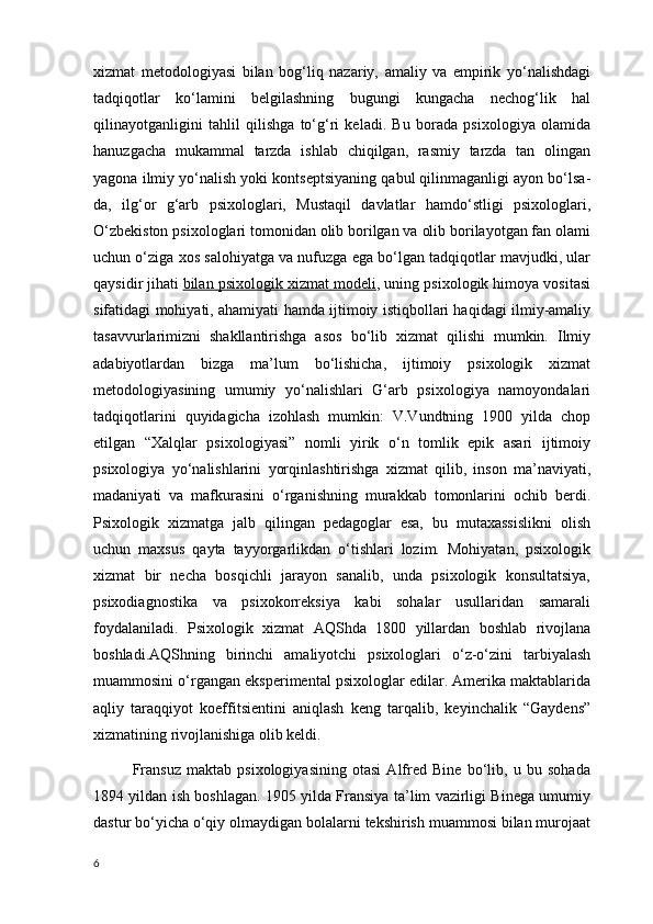 xizmat   metodologiyasi   bilan   bog‘liq   nazariy,   amaliy   va   empirik   yo‘nalishdagi
tadqiqotlar   ko‘lamini   belgilashning   bugungi   kungacha   nechog‘lik   hal
qilinayotganligini   tahlil   qilishga   to‘g‘ri   keladi.   Bu   borada   psixologiya   olamida
hanuzgacha   mukammal   tarzda   ishlab   chiqilgan,   rasmiy   tarzda   tan   olingan
yagona ilmiy yo‘nalish yoki kontseptsiyaning qabul qilinmaganligi ayon bo‘lsa-
da,   ilg‘or   g‘arb   psixologlari,   Mustaqil   davlatlar   hamdo‘stligi   psixologlari,
O‘zbekiston psixologlari tomonidan olib borilgan va olib borilayotgan fan olami
uchun o‘ziga xos salohiyatga va nufuzga ega bo‘lgan tadqiqotlar mavjudki, ular
qaysidir jihati   bilan psixologik xizmat modeli , uning psixologik himoya vositasi
sifatidagi mohiyati, ahamiyati hamda ijtimoiy istiqbollari haqidagi ilmiy-amaliy
tasavvurlarimizni   shakllantirishga   asos   bo‘lib   xizmat   qilishi   mumkin.   Ilmiy
adabiyotlardan   bizga   ma’lum   bo‘lishicha,   ijtimoiy   psixologik   xizmat
metodologiyasining   umumiy   yo‘nalishlari   G‘arb   psixologiya   namoyondalari
tadqiqotlarini   quyidagicha   izohlash   mumkin:   V.Vundtning   1900   yilda   chop
etilgan   “Xalqlar   psixologiyasi”   nomli   yirik   o‘n   tomlik   epik   asari   ijtimoiy
psixologiya   yo‘nalishlarini   yorqinlashtirishga   xizmat   qilib,   inson   ma’naviyati,
madaniyati   va   mafkurasini   o‘rganishning   murakkab   tomonlarini   ochib   berdi.
Psixologik   xizmatga   jalb   qilingan   pedagoglar   esa,   bu   mutaxassislikni   olish
uchun   maxsus   qayta   tayyorgarlikdan   o‘tishlari   lozim.   Mohiyatan,   psixologik
xizmat   bir   necha   bosqichli   jarayon   sanalib,   unda   psixologik   konsultatsiya,
psixodiagnostika   va   psixokorreksiya   kabi   sohalar   usullaridan   samarali
foydalaniladi.   Psixologik   xizmat   AQShda   1800   yillardan   boshlab   rivojlana
boshladi.AQShning   birinchi   amaliyotchi   psixologlari   o‘z-o‘zini   tarbiyalash
muammosini o‘rgangan eksperimental psixologlar edilar. Amerika maktablarida
aqliy   taraqqiyot   koeffitsientini   aniqlash   keng   tarqalib,   keyinchalik   “Gaydens”
xizmatining rivojlanishiga olib keldi.
Fransuz   maktab   psixologiyasining   otasi   Alfred   Bine   bo‘lib,   u   bu   sohada
1894 yildan ish boshlagan. 1905 yilda Fransiya ta’lim vazirligi Binega umumiy
dastur bo‘yicha o‘qiy olmaydigan bolalarni tekshirish muammosi bilan murojaat
6 